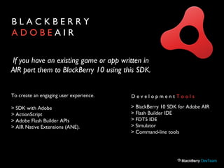 B L A C K B E R R Y
A D O B E A I R
To create an engaging user experience.
> SDK with Adobe
> ActionScript
> Adobe Flash Builder APIs
> AIR Native Extensions (ANE).
D e v e l o p m e n t T o o l s
> BlackBerry 10 SDK for Adobe AIR
> Flash Builder IDE
> FDT5 IDE
> Simulator
> Command-line tools
If you have an existing game or app written in
AIR port them to BlackBerry 10 using this SDK.
 