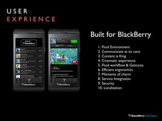 U S E R
E X P R I E N C E
1. Fluid Environment
2. Communicate at its core
3. Content is King
4. Cinematic experience
5. Fluid workflow & Gestures
6. Efficient ergonomics
7. Moments of charm
8. Service Integration
9. Security
10. Localization
Built for BlackBerry
 