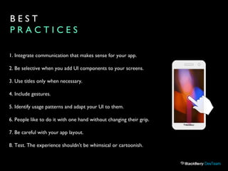 B E S T
P R A C T I C E S
1. Integrate communication that makes sense for your app.
2. Be selective when you add UI components to your screens.
3. Use titles only when necessary.
4. Include gestures.
5. Identify usage patterns and adapt your UI to them.
6. People like to do it with one hand without changing their grip.
7. Be careful with your app layout.
8. Test. The experience shouldn't be whimsical or cartoonish.
 