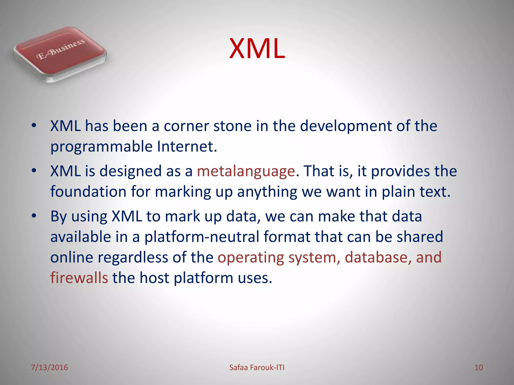 XML
• XML has been a corner stone in the development of the
programmable Internet.
• XML is designed as a metalanguage. That is, it provides the
foundation for marking up anything we want in plain text.
• By using XML to mark up data, we can make that data
available in a platform-neutral format that can be shared
online regardless of the operating system, database, and
firewalls the host platform uses.
7/13/2016 Safaa Farouk-ITI 10
 