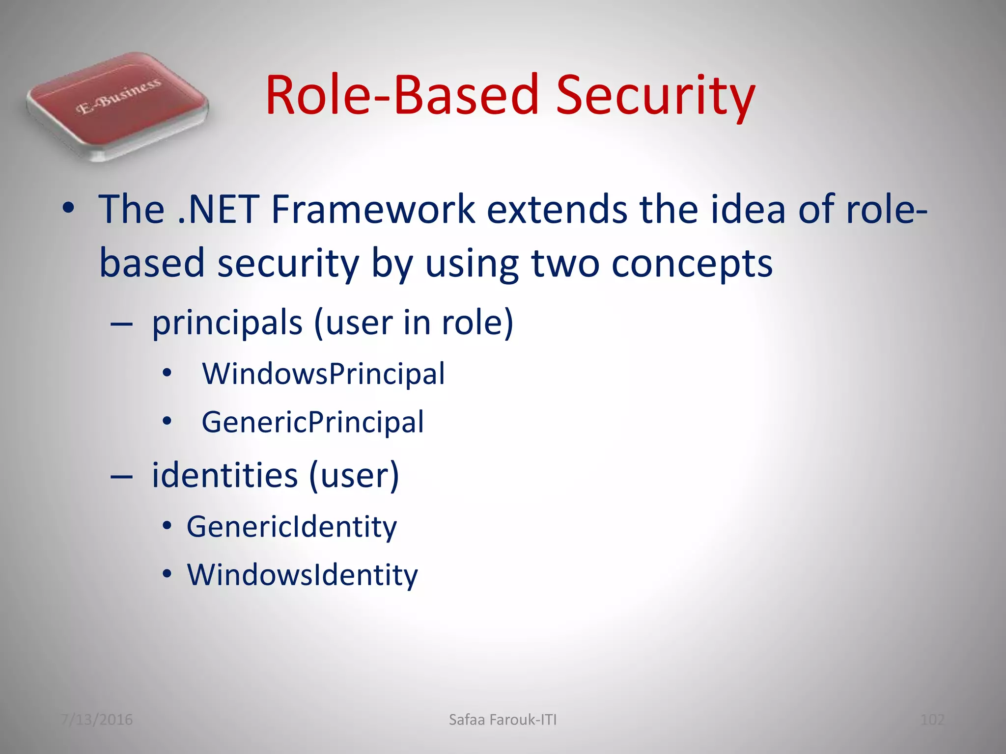 Role-Based Security
• The .NET Framework extends the idea of role-
based security by using two concepts
– principals (user in role)
• WindowsPrincipal
• GenericPrincipal
– identities (user)
• GenericIdentity
• WindowsIdentity
7/13/2016 Safaa Farouk-ITI 102
 