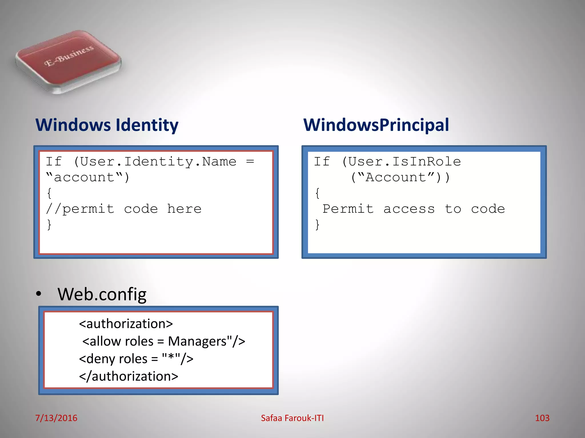 Windows Identity
• S
• Web.config
WindowsPrincipal
7/13/2016 Safaa Farouk-ITI 103
If (User.Identity.Name =
“account“)
{
//permit code here
}
If (User.IsInRole
(“Account”))
{
Permit access to code
}
<authorization>
<allow roles = Managers"/>
<deny roles = "*"/>
</authorization>
 