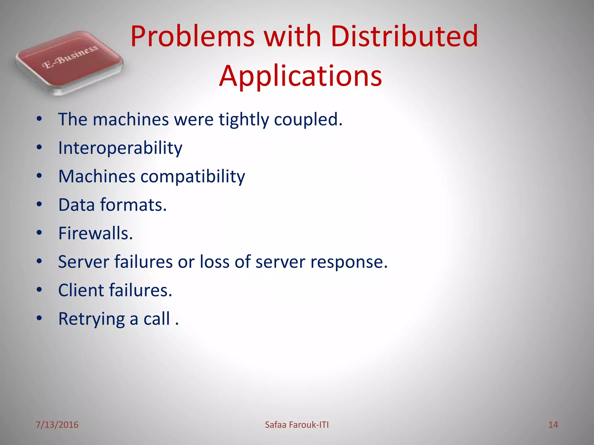 Problems with Distributed
Applications
• The machines were tightly coupled.
• Interoperability
• Machines compatibility
• Data formats.
• Firewalls.
• Server failures or loss of server response.
• Client failures.
• Retrying a call .
7/13/2016 Safaa Farouk-ITI 14
 