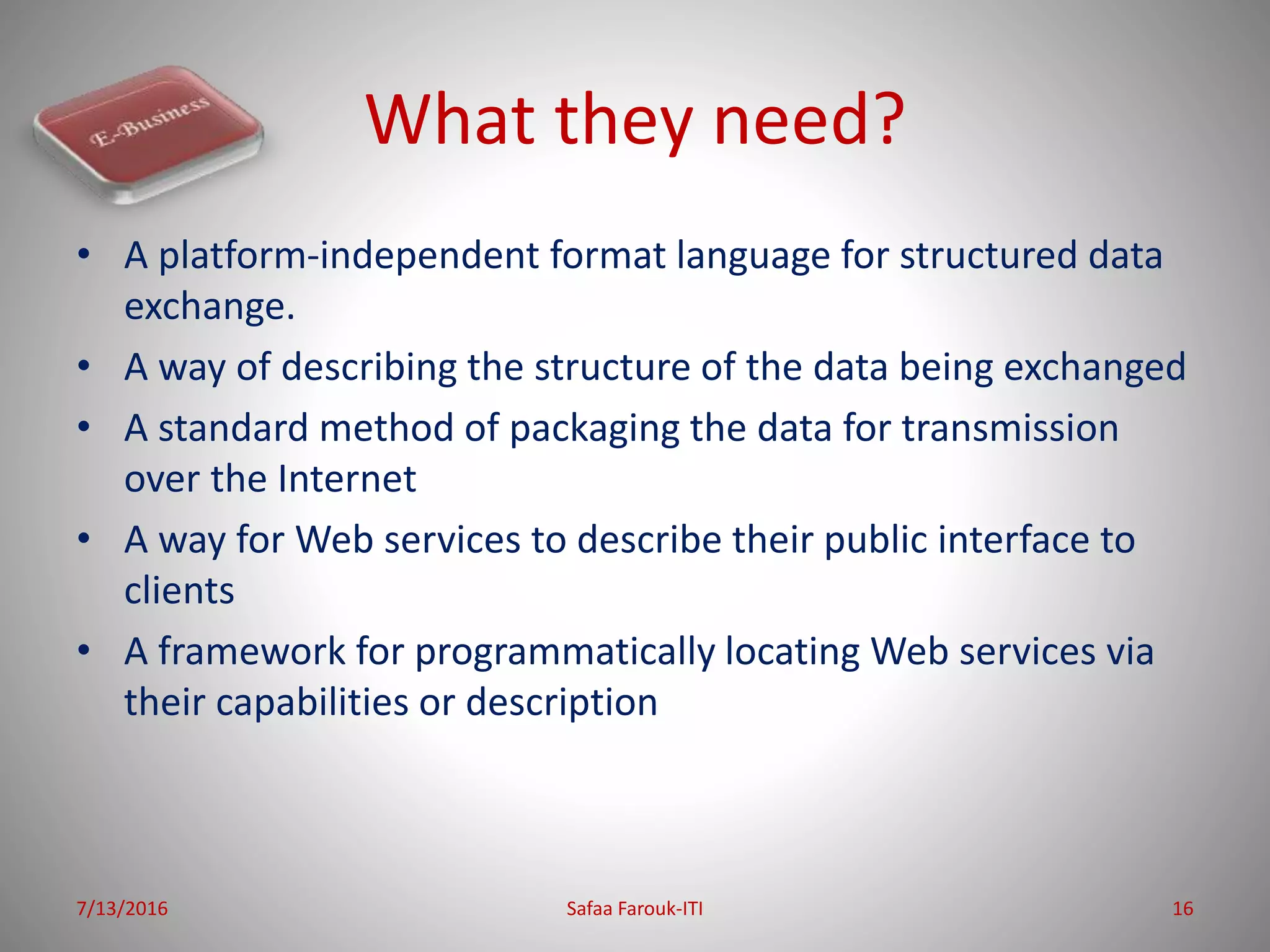What they need?
• A platform-independent format language for structured data
exchange.
• A way of describing the structure of the data being exchanged
• A standard method of packaging the data for transmission
over the Internet
• A way for Web services to describe their public interface to
clients
• A framework for programmatically locating Web services via
their capabilities or description
7/13/2016 Safaa Farouk-ITI 16
 