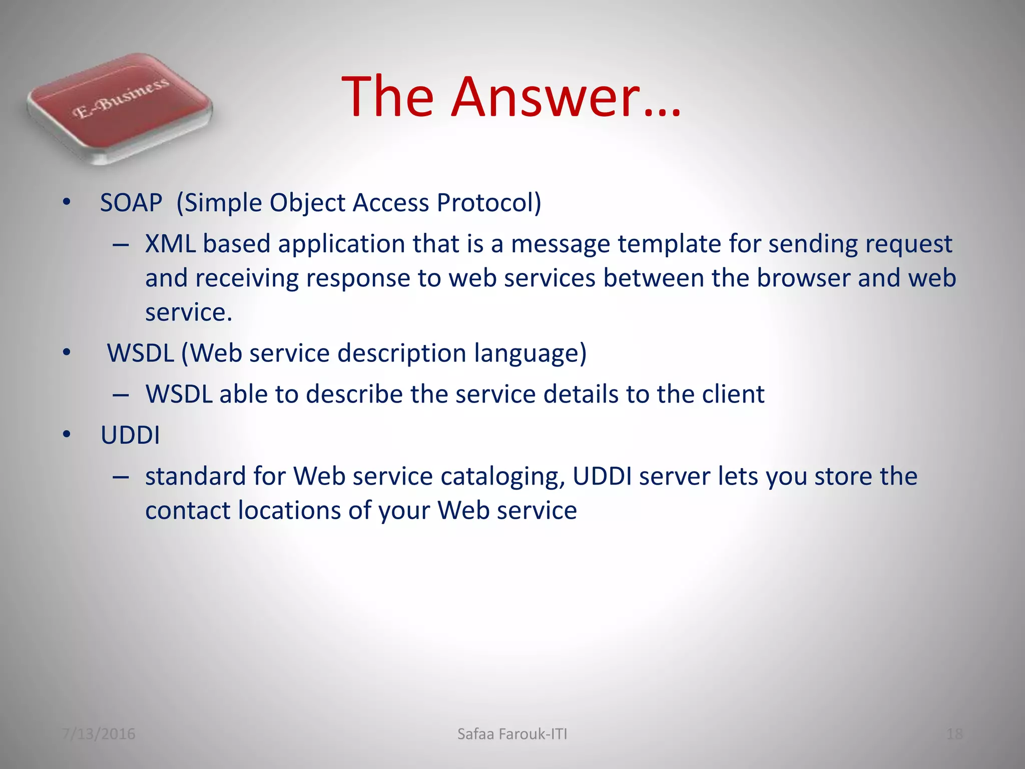 The Answer…
• SOAP (Simple Object Access Protocol)
– XML based application that is a message template for sending request
and receiving response to web services between the browser and web
service.
• WSDL (Web service description language)
– WSDL able to describe the service details to the client
• UDDI
– standard for Web service cataloging, UDDI server lets you store the
contact locations of your Web service
7/13/2016 Safaa Farouk-ITI 18
 