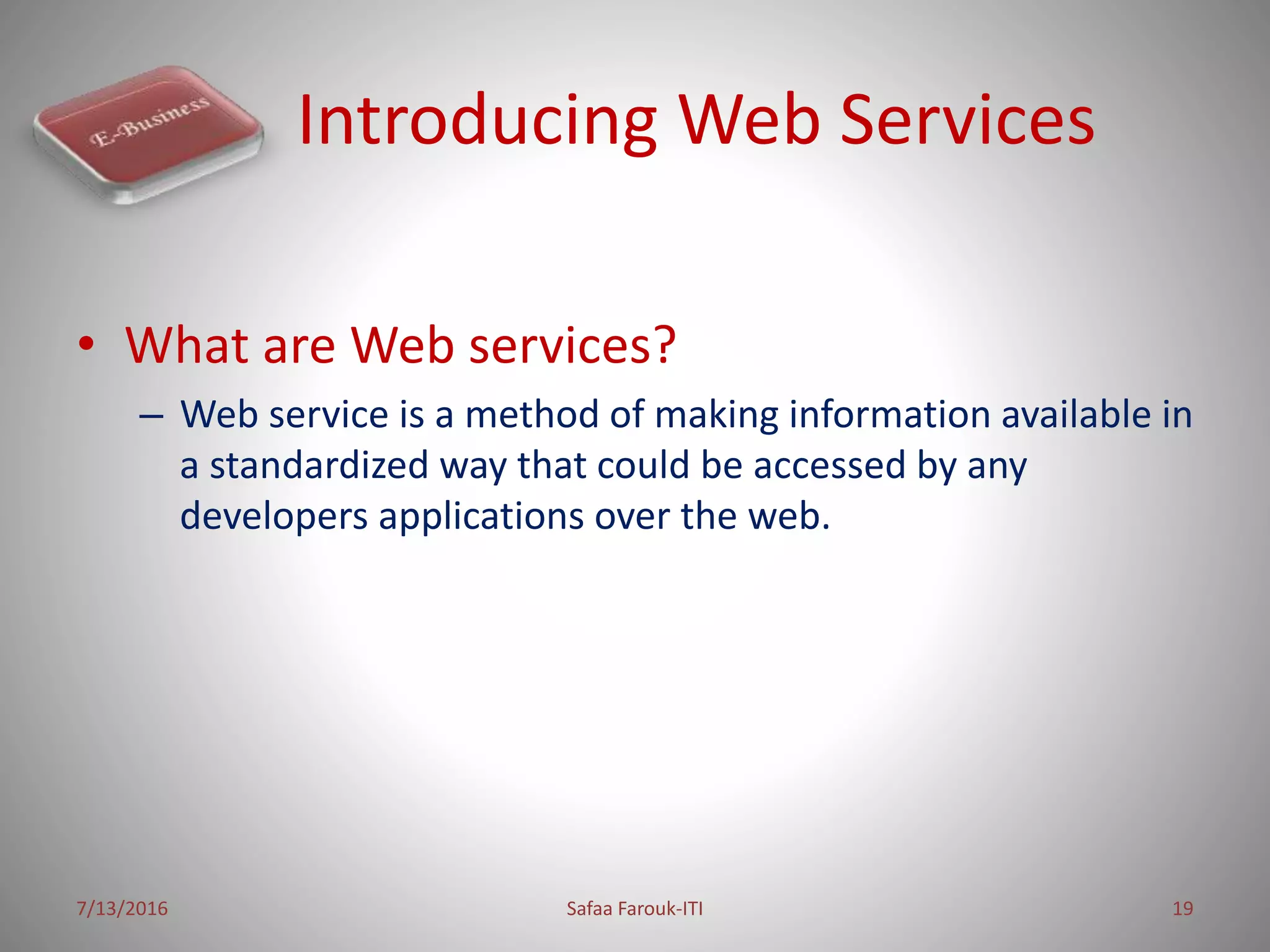 Introducing Web Services
• What are Web services?
– Web service is a method of making information available in
a standardized way that could be accessed by any
developers applications over the web.
7/13/2016 Safaa Farouk-ITI 19
 