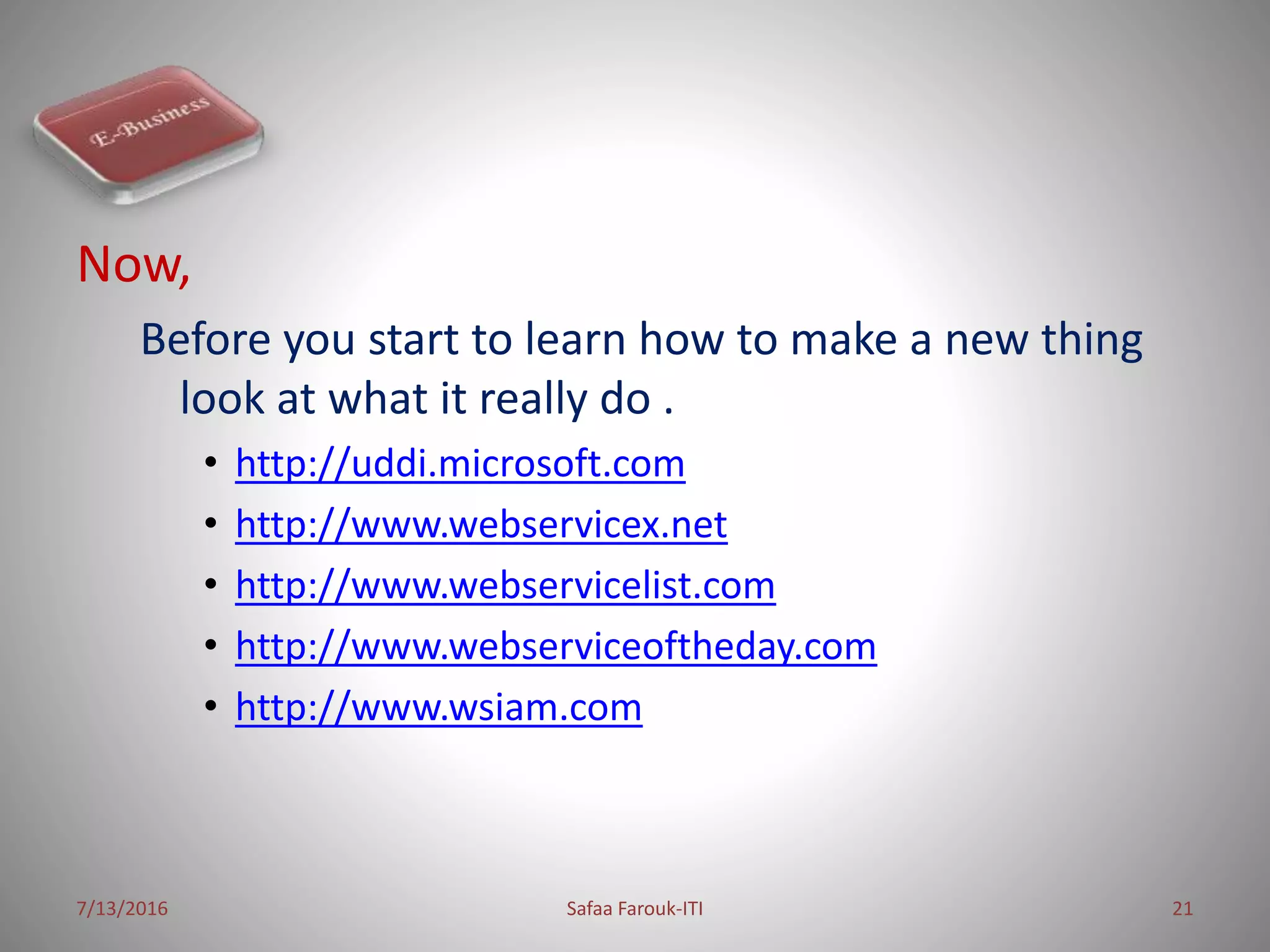 Now,
Before you start to learn how to make a new thing
look at what it really do .
• http://uddi.microsoft.com
• http://www.webservicex.net
• http://www.webservicelist.com
• http://www.webserviceoftheday.com
• http://www.wsiam.com
7/13/2016 Safaa Farouk-ITI 21
 