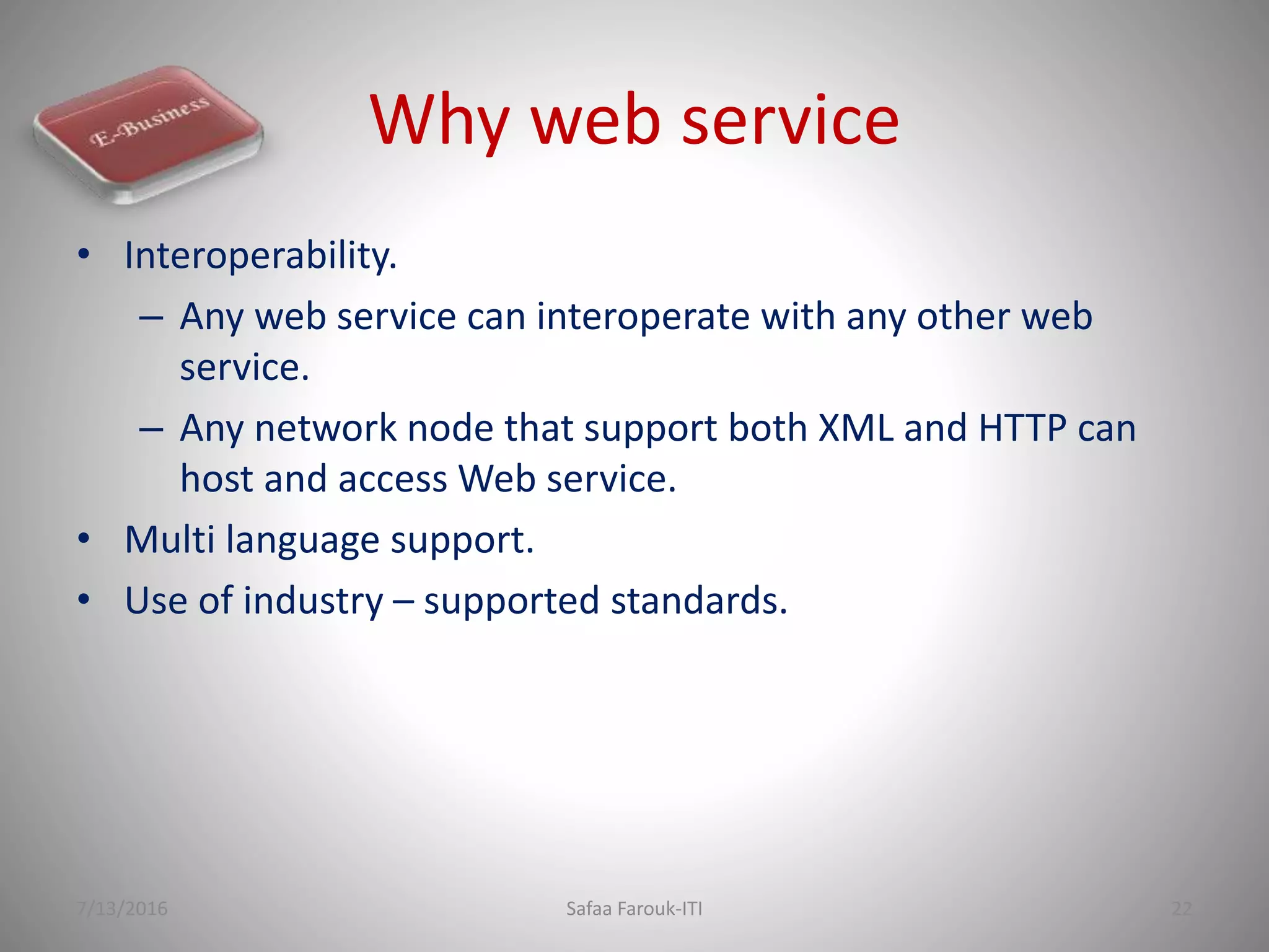 Why web service
• Interoperability.
– Any web service can interoperate with any other web
service.
– Any network node that support both XML and HTTP can
host and access Web service.
• Multi language support.
• Use of industry – supported standards.
7/13/2016 Safaa Farouk-ITI 22
 