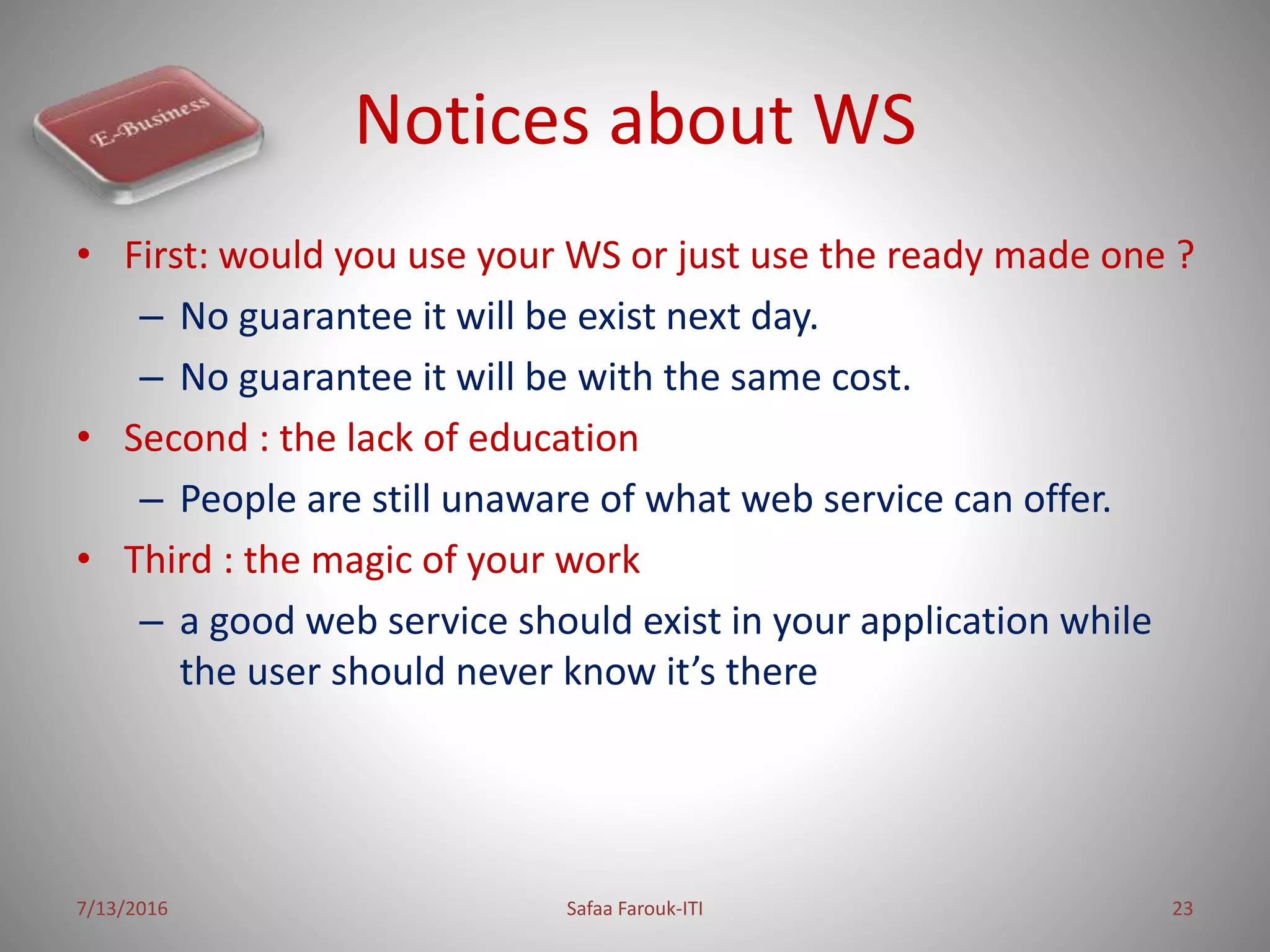 Notices about WS
• First: would you use your WS or just use the ready made one ?
– No guarantee it will be exist next day.
– No guarantee it will be with the same cost.
• Second : the lack of education
– People are still unaware of what web service can offer.
• Third : the magic of your work
– a good web service should exist in your application while
the user should never know it’s there
7/13/2016 Safaa Farouk-ITI 23
 