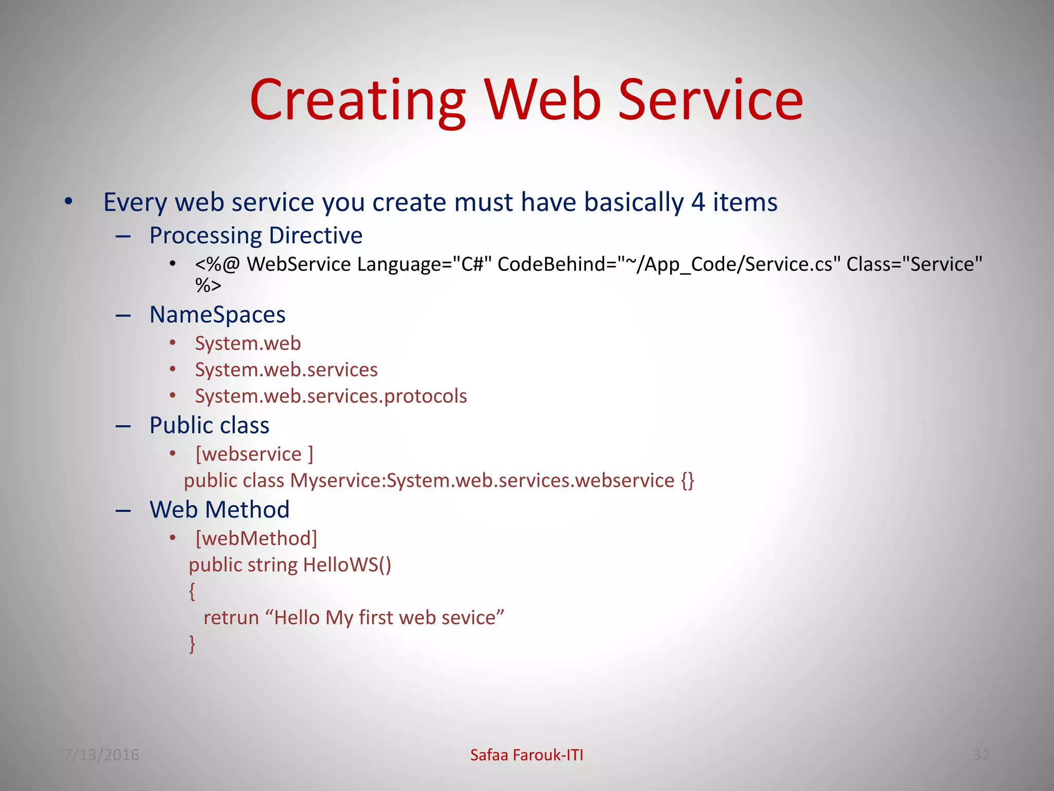 Creating Web Service
• Every web service you create must have basically 4 items
– Processing Directive
• <%@ WebService Language="C#" CodeBehind="~/App_Code/Service.cs" Class="Service"
%>
– NameSpaces
• System.web
• System.web.services
• System.web.services.protocols
– Public class
• [webservice ]
public class Myservice:System.web.services.webservice {}
– Web Method
• [webMethod]
public string HelloWS()
{
retrun “Hello My first web sevice”
}
7/13/2016 Safaa Farouk-ITI 32
 