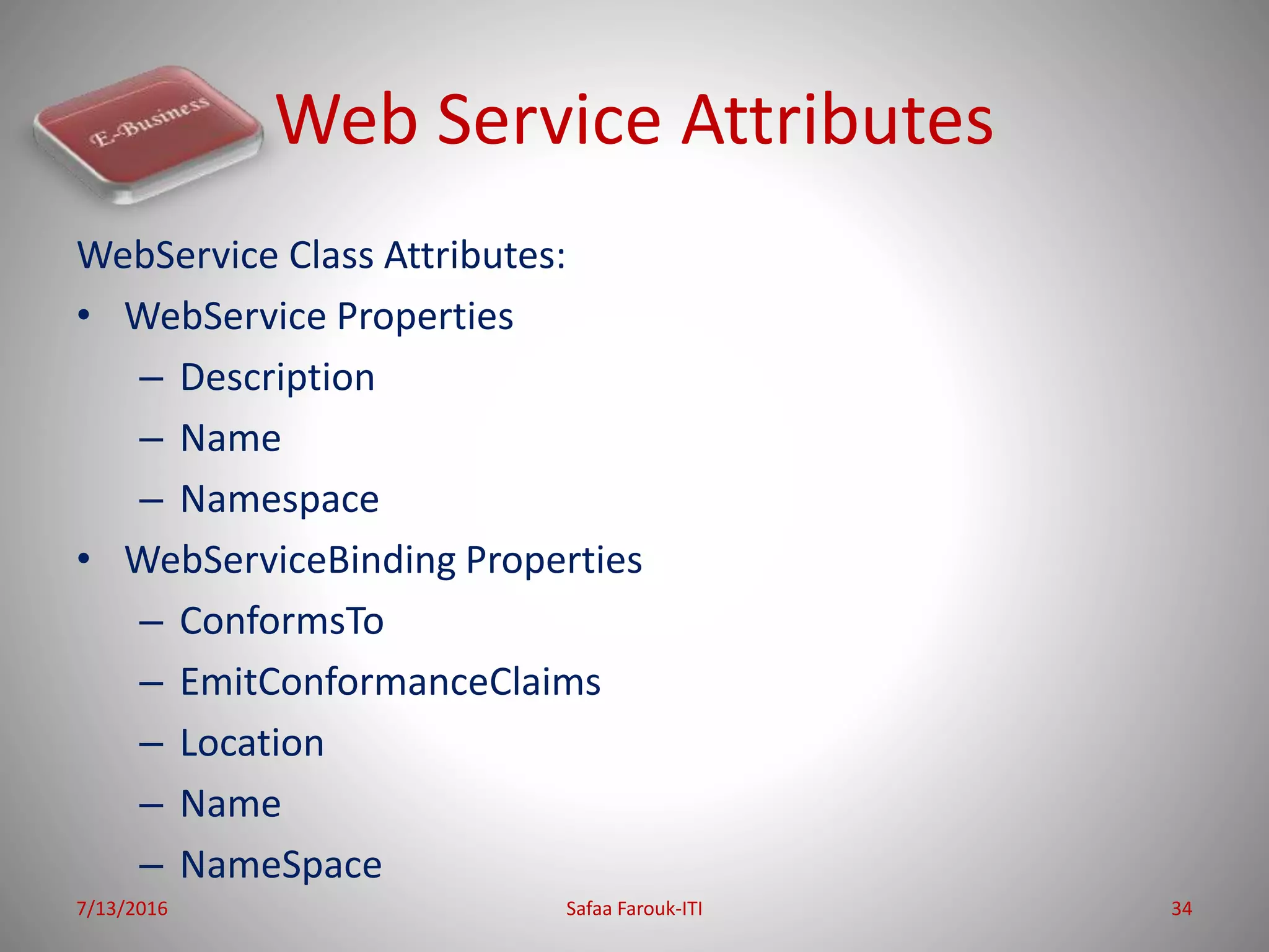 Web Service Attributes
WebService Class Attributes:
• WebService Properties
– Description
– Name
– Namespace
• WebServiceBinding Properties
– ConformsTo
– EmitConformanceClaims
– Location
– Name
– NameSpace
7/13/2016 Safaa Farouk-ITI 34
 