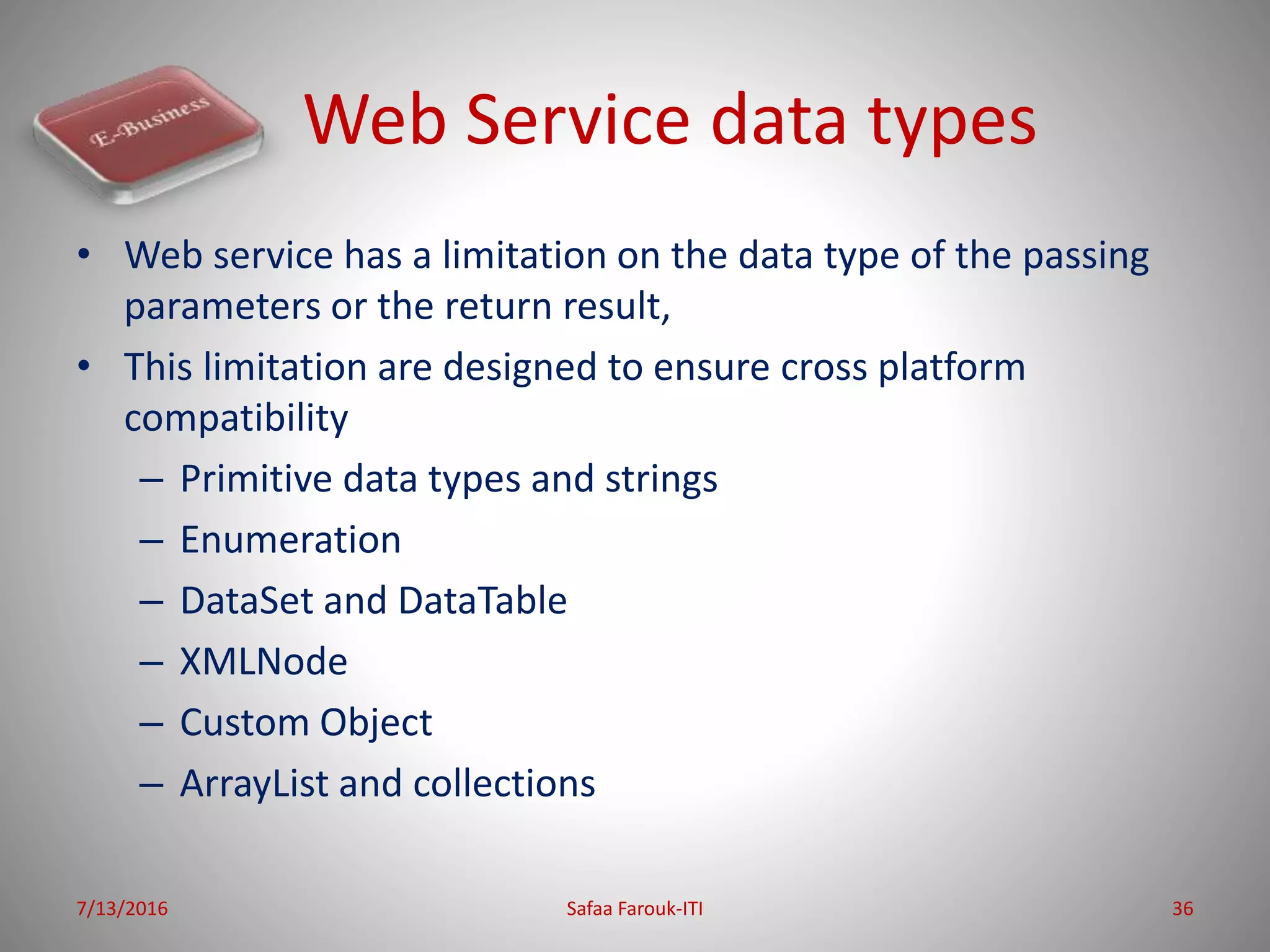 Web Service data types
• Web service has a limitation on the data type of the passing
parameters or the return result,
• This limitation are designed to ensure cross platform
compatibility
– Primitive data types and strings
– Enumeration
– DataSet and DataTable
– XMLNode
– Custom Object
– ArrayList and collections
7/13/2016 Safaa Farouk-ITI 36
 