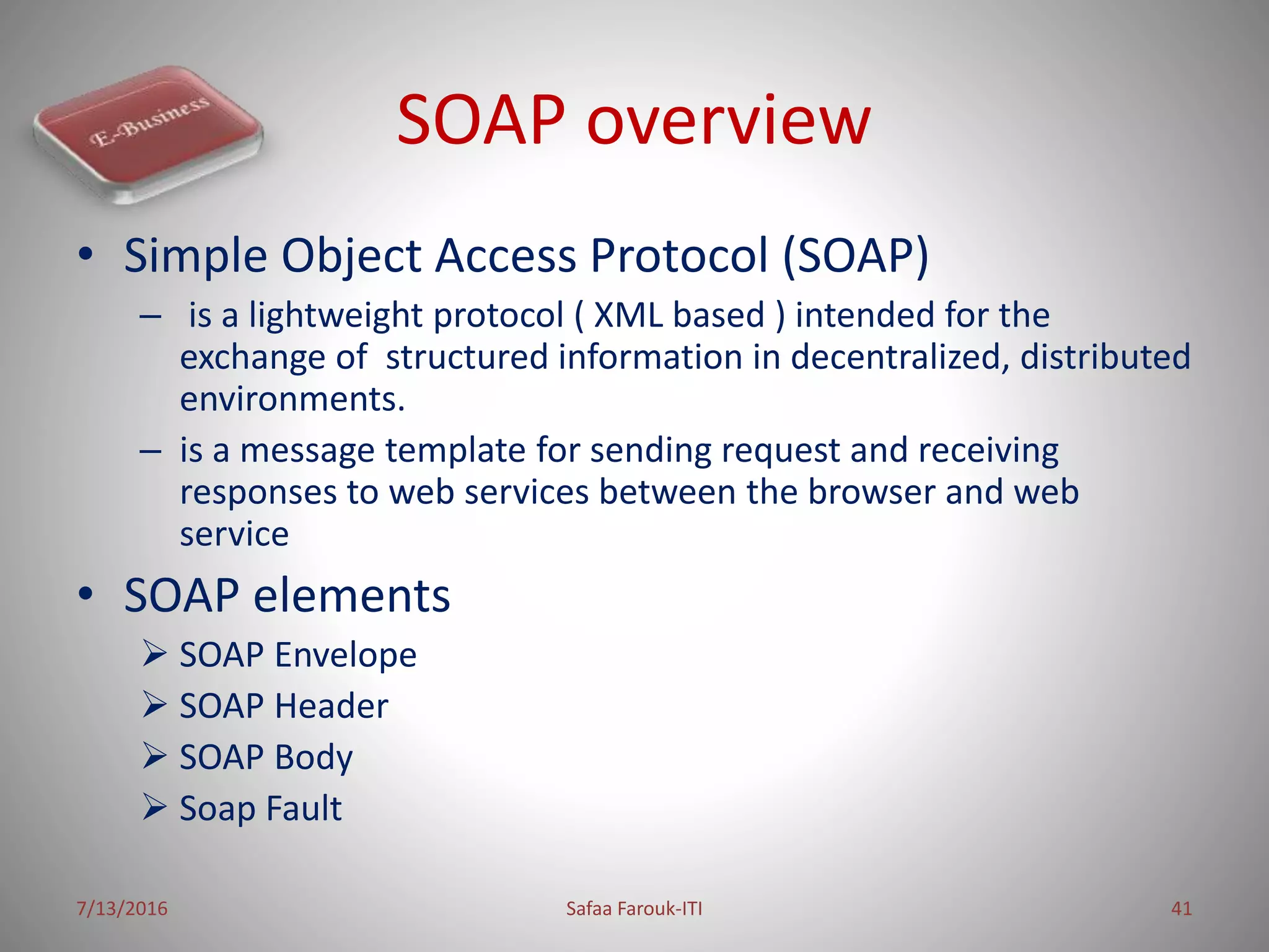 SOAP overview
• Simple Object Access Protocol (SOAP)
– is a lightweight protocol ( XML based ) intended for the
exchange of structured information in decentralized, distributed
environments.
– is a message template for sending request and receiving
responses to web services between the browser and web
service
• SOAP elements
 SOAP Envelope
 SOAP Header
 SOAP Body
 Soap Fault
7/13/2016 Safaa Farouk-ITI 41
 