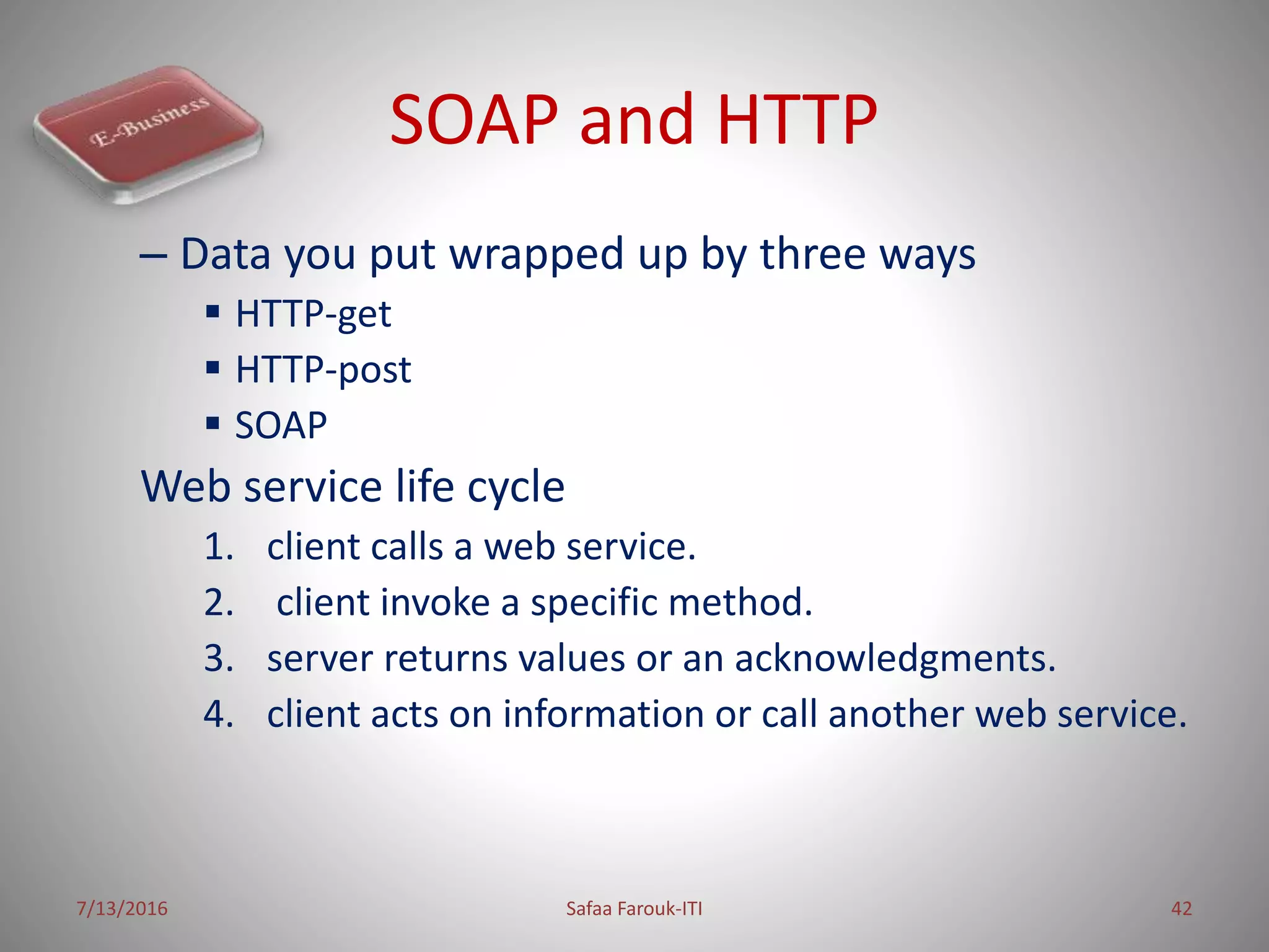 SOAP and HTTP
– Data you put wrapped up by three ways
 HTTP-get
 HTTP-post
 SOAP
Web service life cycle
1. client calls a web service.
2. client invoke a specific method.
3. server returns values or an acknowledgments.
4. client acts on information or call another web service.
7/13/2016 Safaa Farouk-ITI 42
 