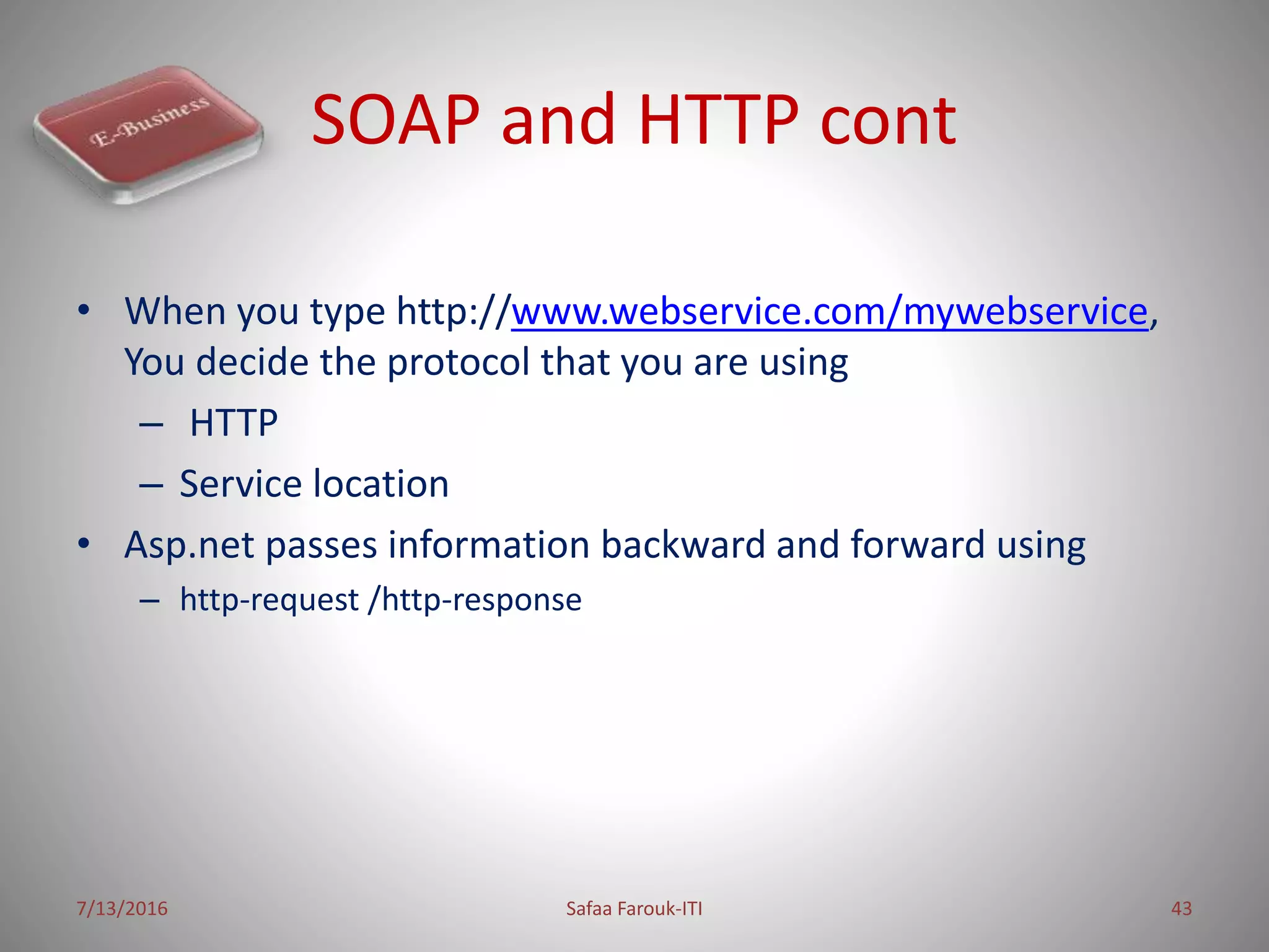 SOAP and HTTP cont
• When you type http://www.webservice.com/mywebservice,
You decide the protocol that you are using
– HTTP
– Service location
• Asp.net passes information backward and forward using
– http-request /http-response
7/13/2016 Safaa Farouk-ITI 43
 