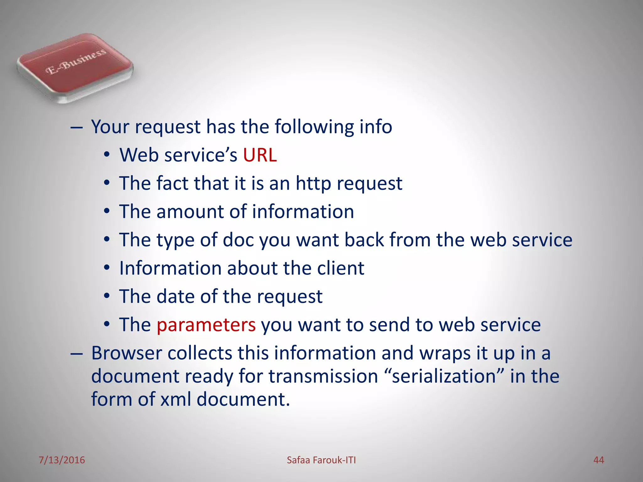– Your request has the following info
• Web service’s URL
• The fact that it is an http request
• The amount of information
• The type of doc you want back from the web service
• Information about the client
• The date of the request
• The parameters you want to send to web service
– Browser collects this information and wraps it up in a
document ready for transmission “serialization” in the
form of xml document.
7/13/2016 Safaa Farouk-ITI 44
 
