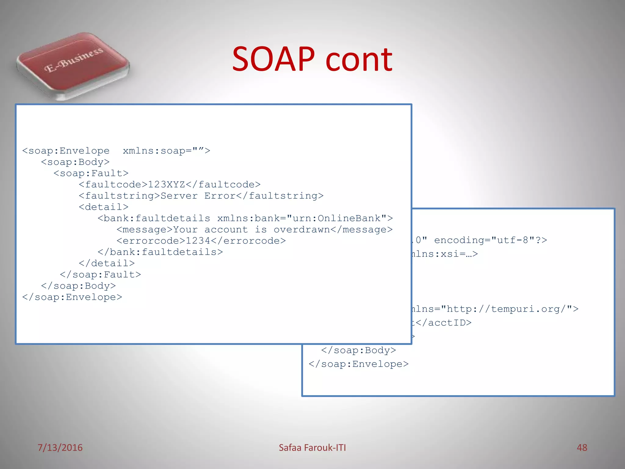 SOAP cont
7/13/2016 Safaa Farouk-ITI 48
<?xml version="1.0" encoding="utf-8"?>
<soap:Envelope xmlns:xsi=…>
<soap:Header>
</soap:Header>
<soap:Body>
<GetAccount mlns="http://tempuri.org/">
<acctID>int</acctID>
</GetAccount>
</soap:Body>
</soap:Envelope>
<soap:Envelope xmlns:soap="”>
<soap:Body>
<soap:Fault>
<faultcode>123XYZ</faultcode>
<faultstring>Server Error</faultstring>
<detail>
<bank:faultdetails xmlns:bank="urn:OnlineBank">
<message>Your account is overdrawn</message>
<errorcode>1234</errorcode>
</bank:faultdetails>
</detail>
</soap:Fault>
</soap:Body>
</soap:Envelope>
 