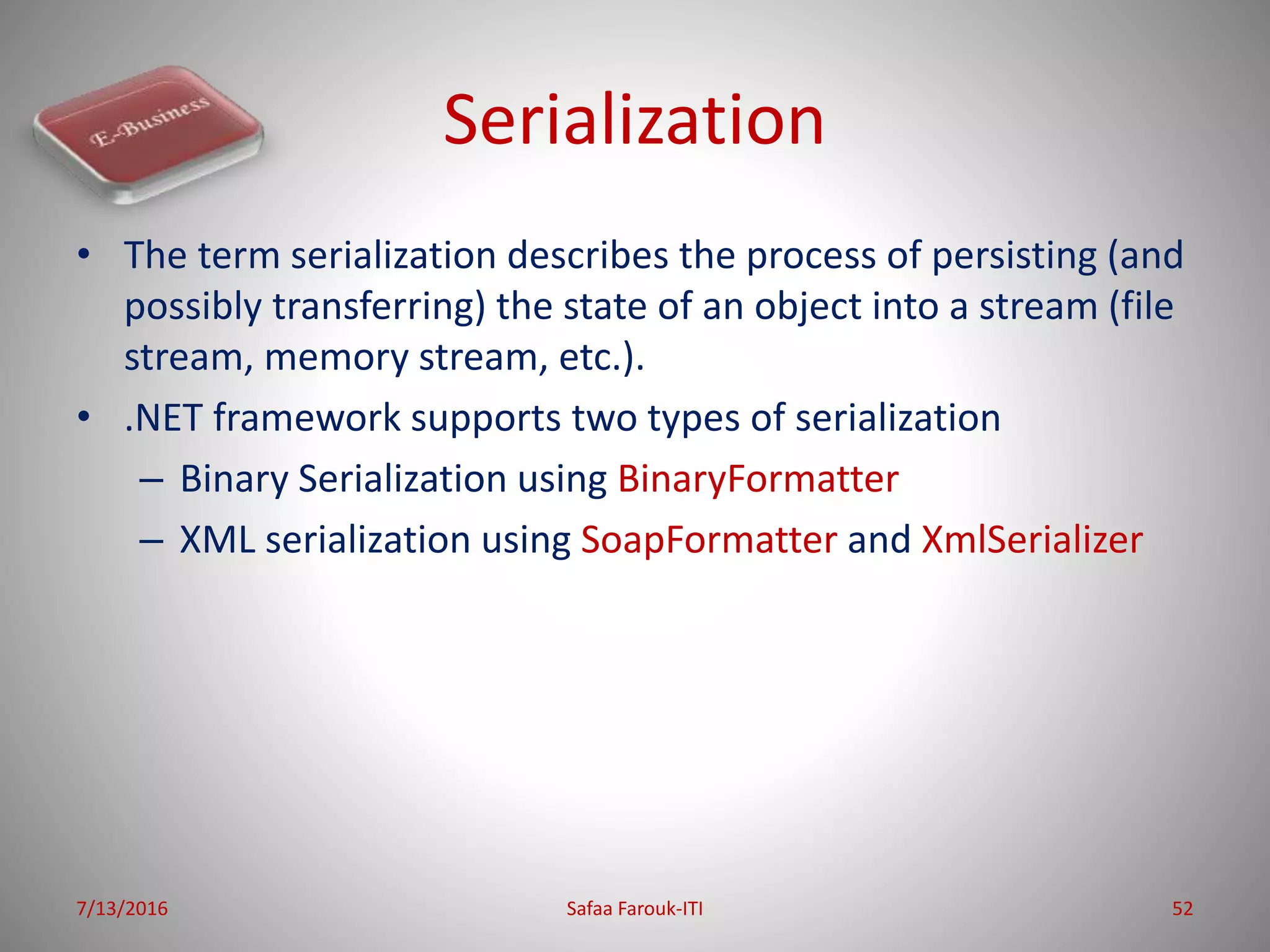Serialization
• The term serialization describes the process of persisting (and
possibly transferring) the state of an object into a stream (file
stream, memory stream, etc.).
• .NET framework supports two types of serialization
– Binary Serialization using BinaryFormatter
– XML serialization using SoapFormatter and XmlSerializer
7/13/2016 Safaa Farouk-ITI 52
 
