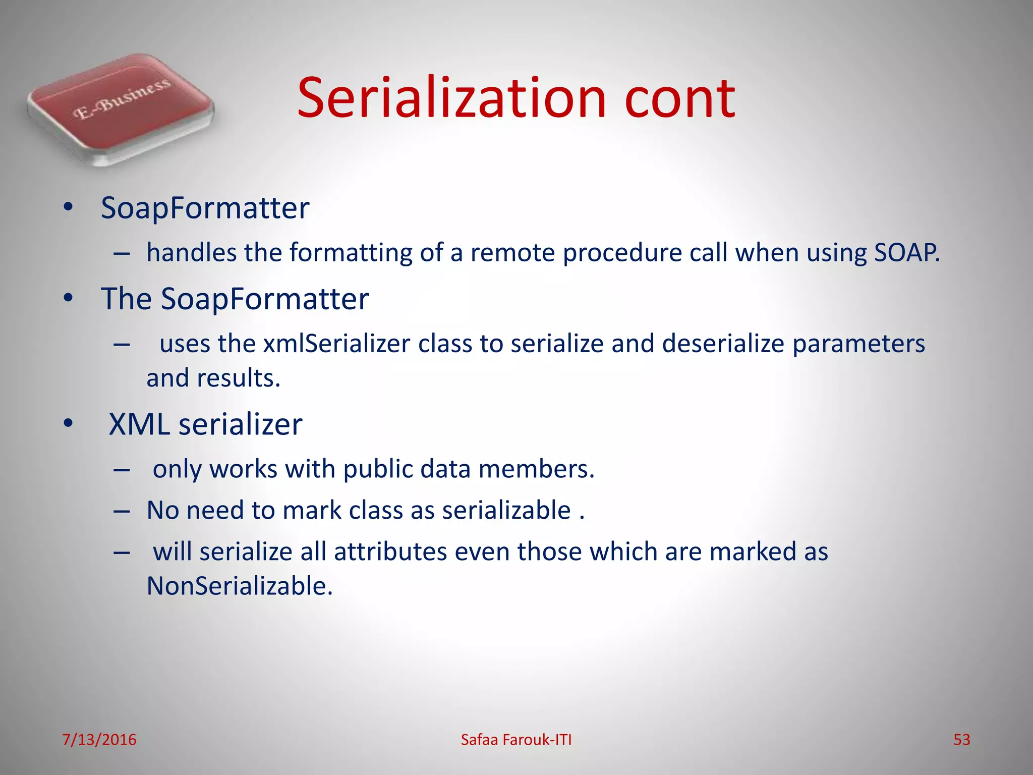 Serialization cont
• SoapFormatter
– handles the formatting of a remote procedure call when using SOAP.
• The SoapFormatter
– uses the xmlSerializer class to serialize and deserialize parameters
and results.
• XML serializer
– only works with public data members.
– No need to mark class as serializable .
– will serialize all attributes even those which are marked as
NonSerializable.
7/13/2016 Safaa Farouk-ITI 53
 