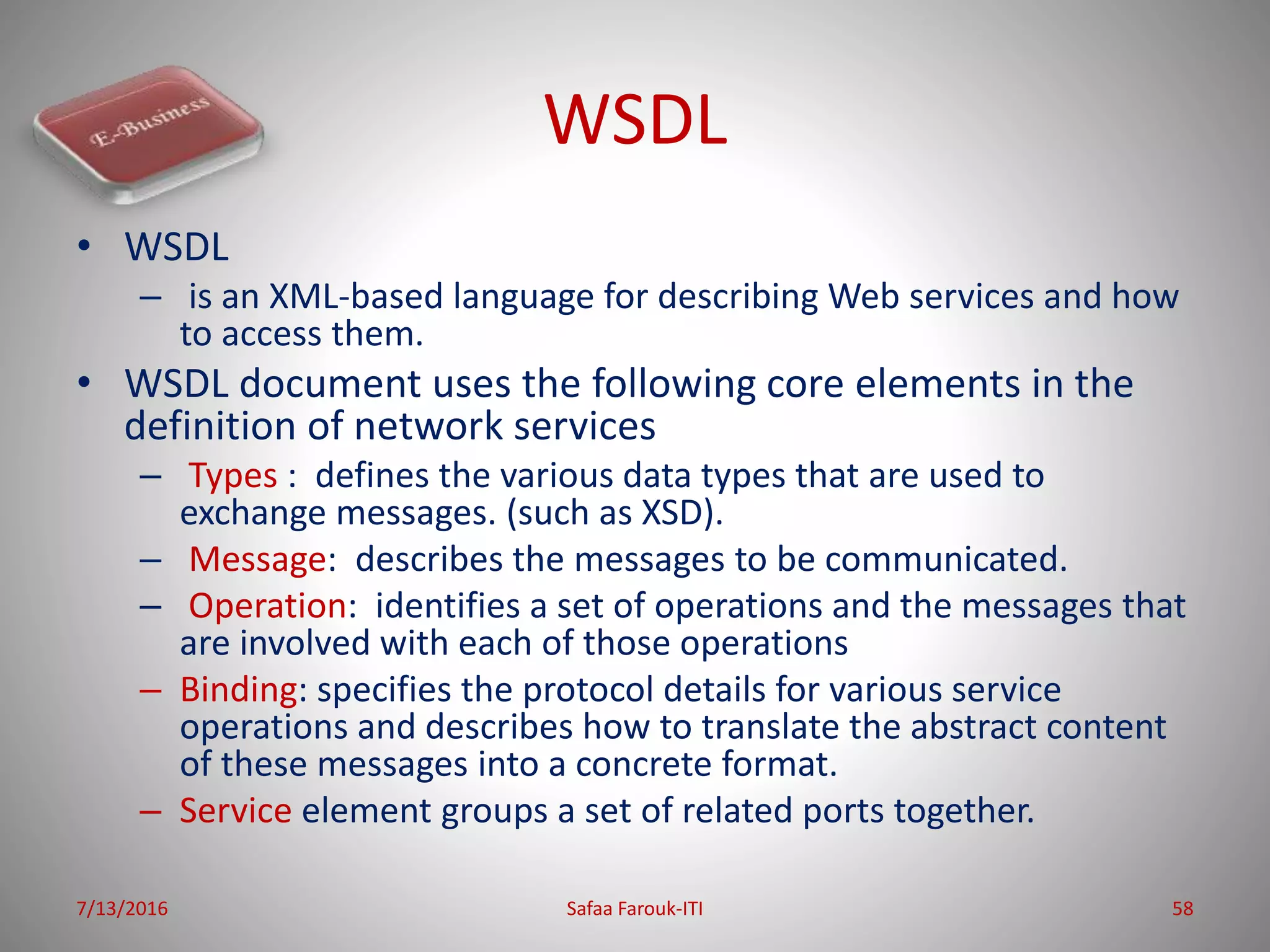 WSDL
• WSDL
– is an XML-based language for describing Web services and how
to access them.
• WSDL document uses the following core elements in the
definition of network services
– Types : defines the various data types that are used to
exchange messages. (such as XSD).
– Message: describes the messages to be communicated.
– Operation: identifies a set of operations and the messages that
are involved with each of those operations
– Binding: specifies the protocol details for various service
operations and describes how to translate the abstract content
of these messages into a concrete format.
– Service element groups a set of related ports together.
7/13/2016 Safaa Farouk-ITI 58
 