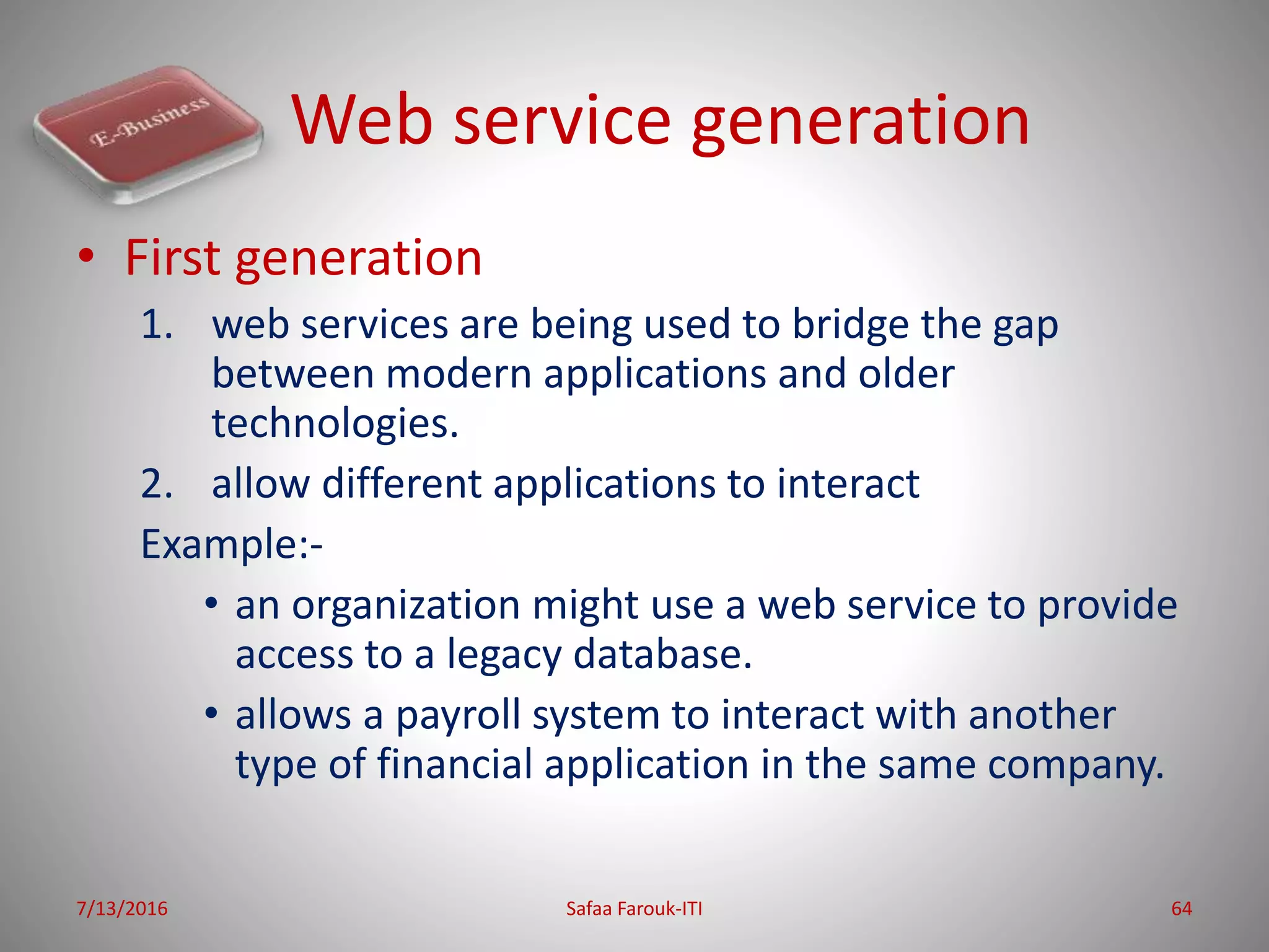 Web service generation
• First generation
1. web services are being used to bridge the gap
between modern applications and older
technologies.
2. allow different applications to interact
Example:-
• an organization might use a web service to provide
access to a legacy database.
• allows a payroll system to interact with another
type of financial application in the same company.
7/13/2016 Safaa Farouk-ITI 64
 