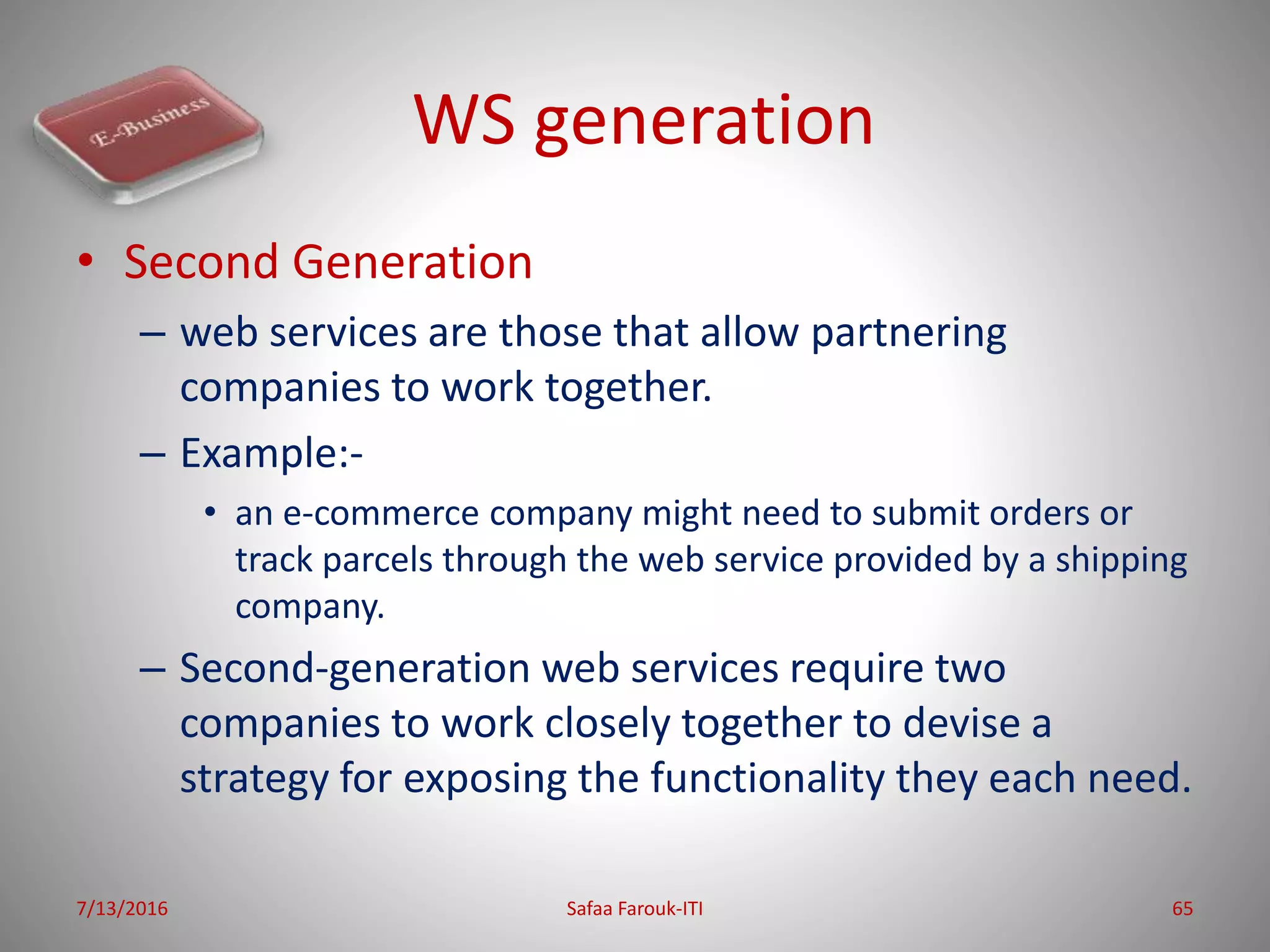 WS generation
• Second Generation
– web services are those that allow partnering
companies to work together.
– Example:-
• an e-commerce company might need to submit orders or
track parcels through the web service provided by a shipping
company.
– Second-generation web services require two
companies to work closely together to devise a
strategy for exposing the functionality they each need.
7/13/2016 Safaa Farouk-ITI 65
 