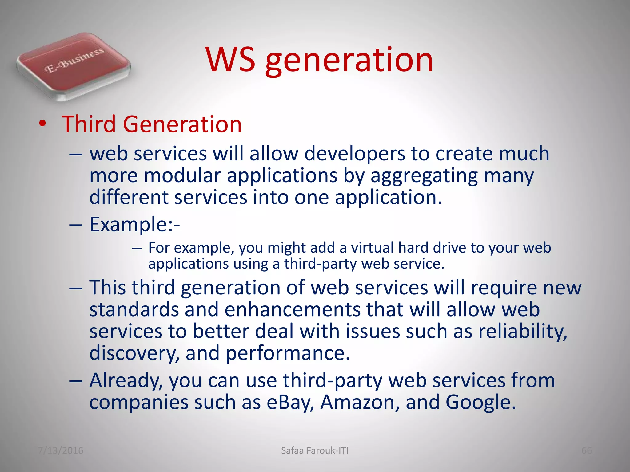 WS generation
• Third Generation
– web services will allow developers to create much
more modular applications by aggregating many
different services into one application.
– Example:-
– For example, you might add a virtual hard drive to your web
applications using a third-party web service.
– This third generation of web services will require new
standards and enhancements that will allow web
services to better deal with issues such as reliability,
discovery, and performance.
– Already, you can use third-party web services from
companies such as eBay, Amazon, and Google.
7/13/2016 Safaa Farouk-ITI 66
 