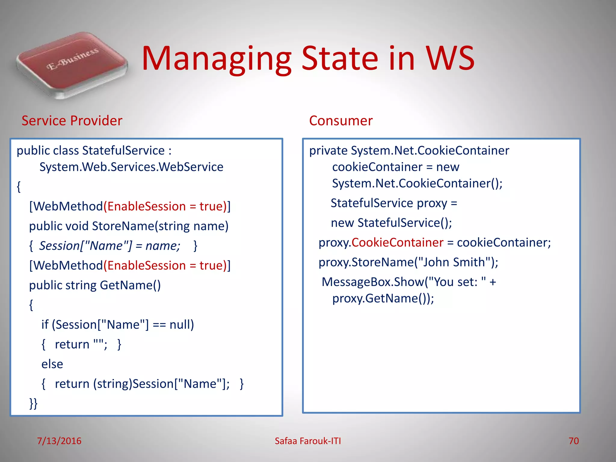 Managing State in WS
public class StatefulService :
System.Web.Services.WebService
{
[WebMethod(EnableSession = true)]
public void StoreName(string name)
{ Session["Name"] = name; }
[WebMethod(EnableSession = true)]
public string GetName()
{
if (Session["Name"] == null)
{ return ""; }
else
{ return (string)Session["Name"]; }
}}
private System.Net.CookieContainer
cookieContainer = new
System.Net.CookieContainer();
StatefulService proxy =
new StatefulService();
proxy.CookieContainer = cookieContainer;
proxy.StoreName("John Smith");
MessageBox.Show("You set: " +
proxy.GetName());
7/13/2016 Safaa Farouk-ITI 70
Service Provider Consumer
 