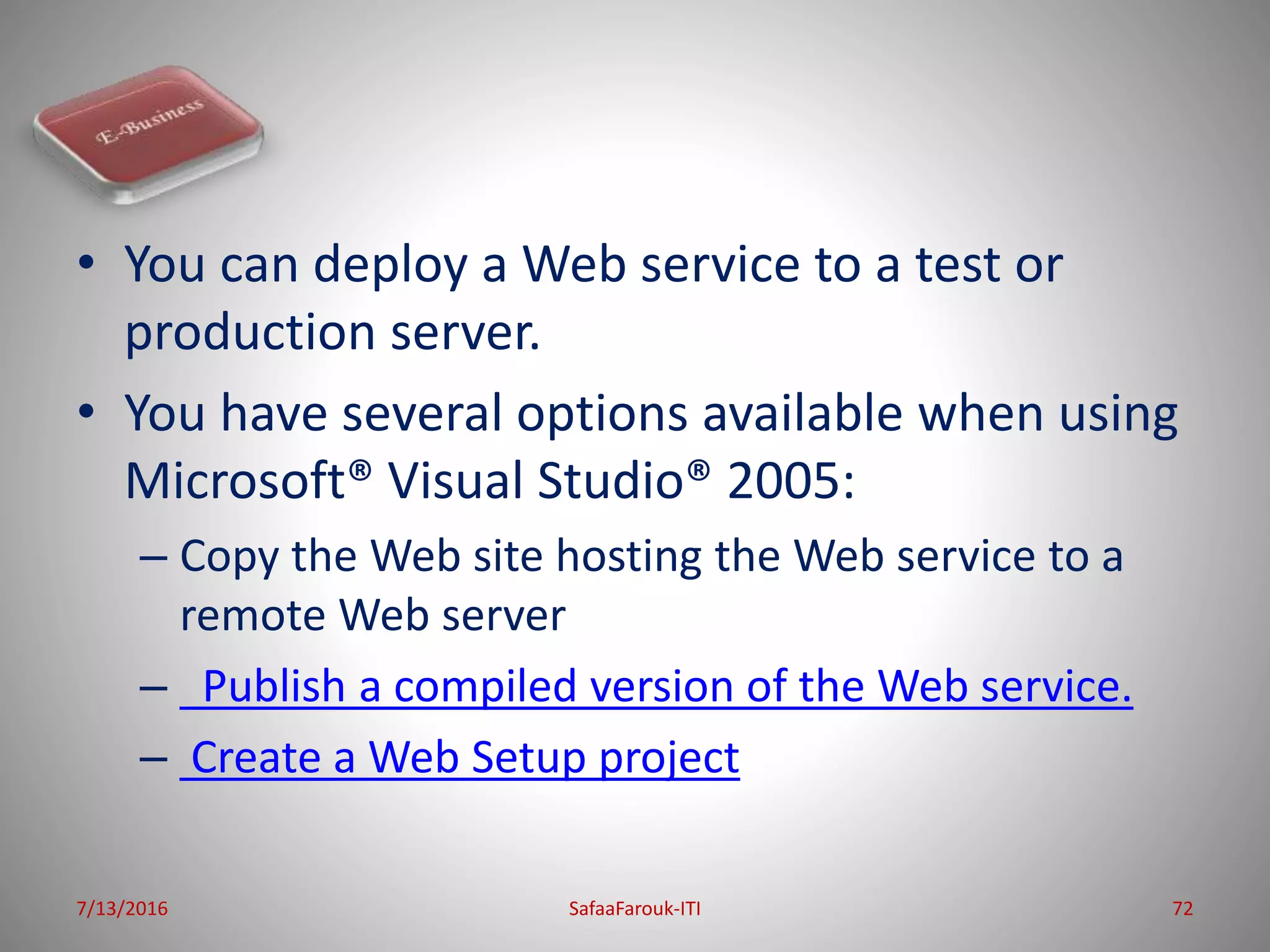 • You can deploy a Web service to a test or
production server.
• You have several options available when using
Microsoft® Visual Studio® 2005:
– Copy the Web site hosting the Web service to a
remote Web server
– Publish a compiled version of the Web service.
– Create a Web Setup project
7/13/2016 SafaaFarouk-ITI 72
 
