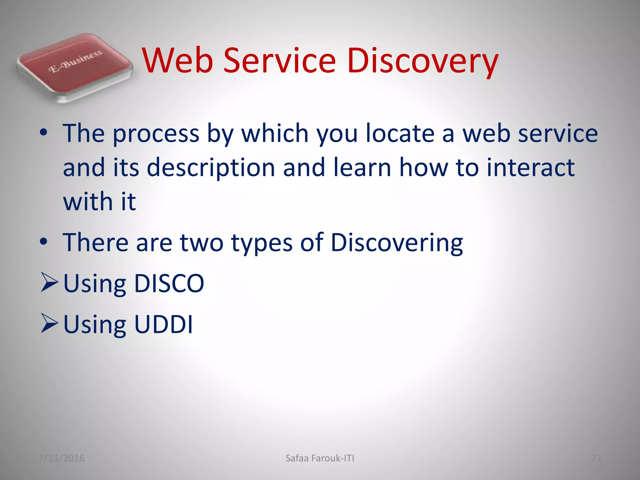 Web Service Discovery
• The process by which you locate a web service
and its description and learn how to interact
with it
• There are two types of Discovering
Using DISCO
Using UDDI
7/13/2016 Safaa Farouk-ITI 73
 