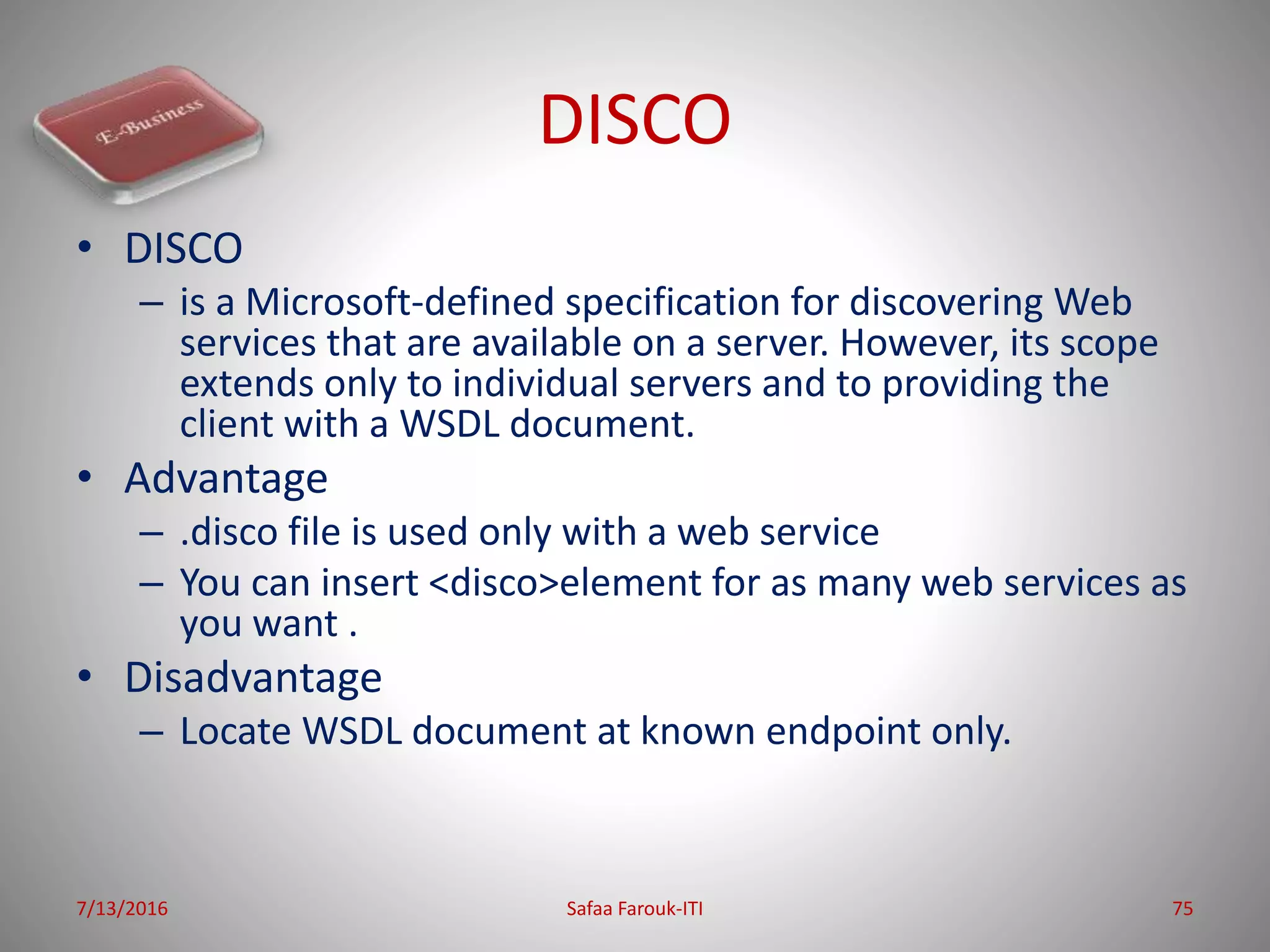 DISCO
• DISCO
– is a Microsoft-defined specification for discovering Web
services that are available on a server. However, its scope
extends only to individual servers and to providing the
client with a WSDL document.
• Advantage
– .disco file is used only with a web service
– You can insert <disco>element for as many web services as
you want .
• Disadvantage
– Locate WSDL document at known endpoint only.
7/13/2016 Safaa Farouk-ITI 75
 