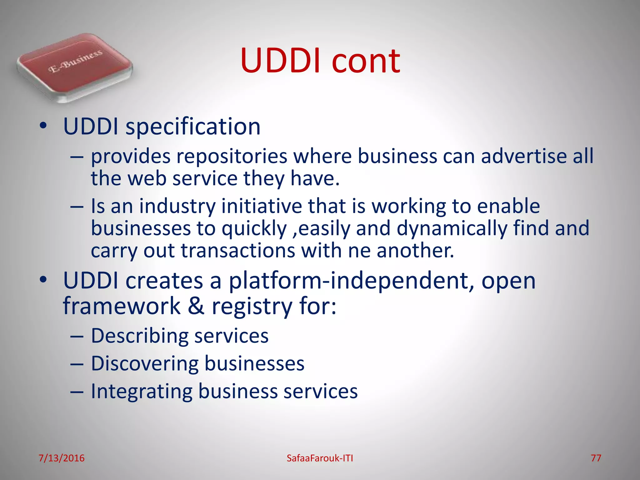UDDI cont
• UDDI specification
– provides repositories where business can advertise all
the web service they have.
– Is an industry initiative that is working to enable
businesses to quickly ,easily and dynamically find and
carry out transactions with ne another.
• UDDI creates a platform-independent, open
framework & registry for:
– Describing services
– Discovering businesses
– Integrating business services
7/13/2016 SafaaFarouk-ITI 77
 