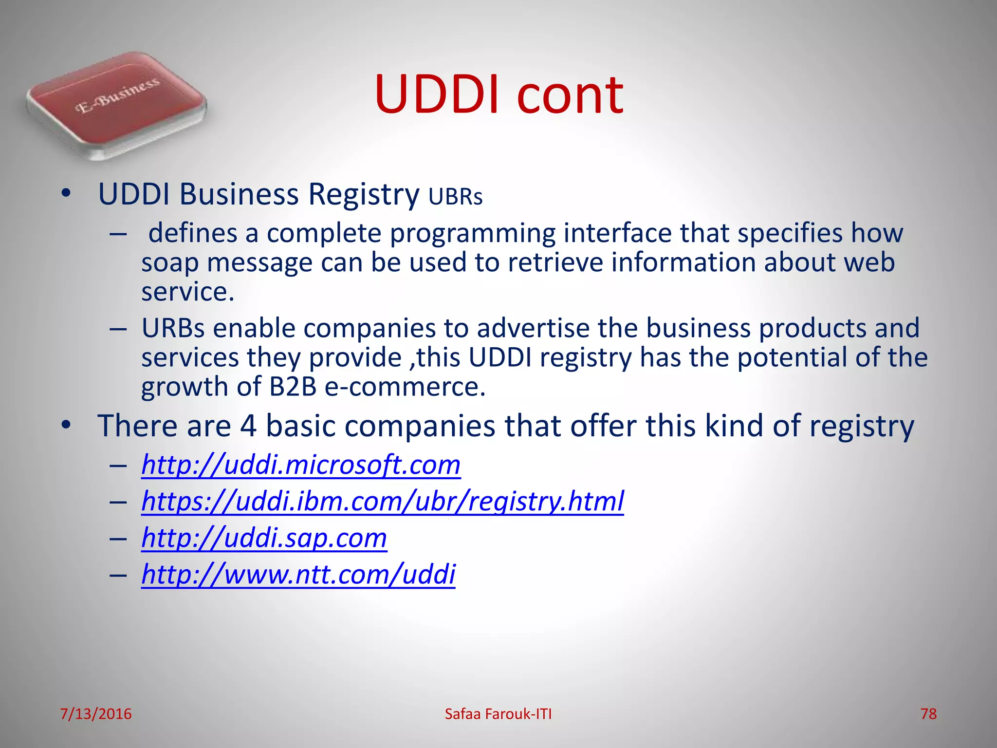 UDDI cont
• UDDI Business Registry UBRs
– defines a complete programming interface that specifies how
soap message can be used to retrieve information about web
service.
– URBs enable companies to advertise the business products and
services they provide ,this UDDI registry has the potential of the
growth of B2B e-commerce.
• There are 4 basic companies that offer this kind of registry
– http://uddi.microsoft.com
– https://uddi.ibm.com/ubr/registry.html
– http://uddi.sap.com
– http://www.ntt.com/uddi
7/13/2016 Safaa Farouk-ITI 78
 