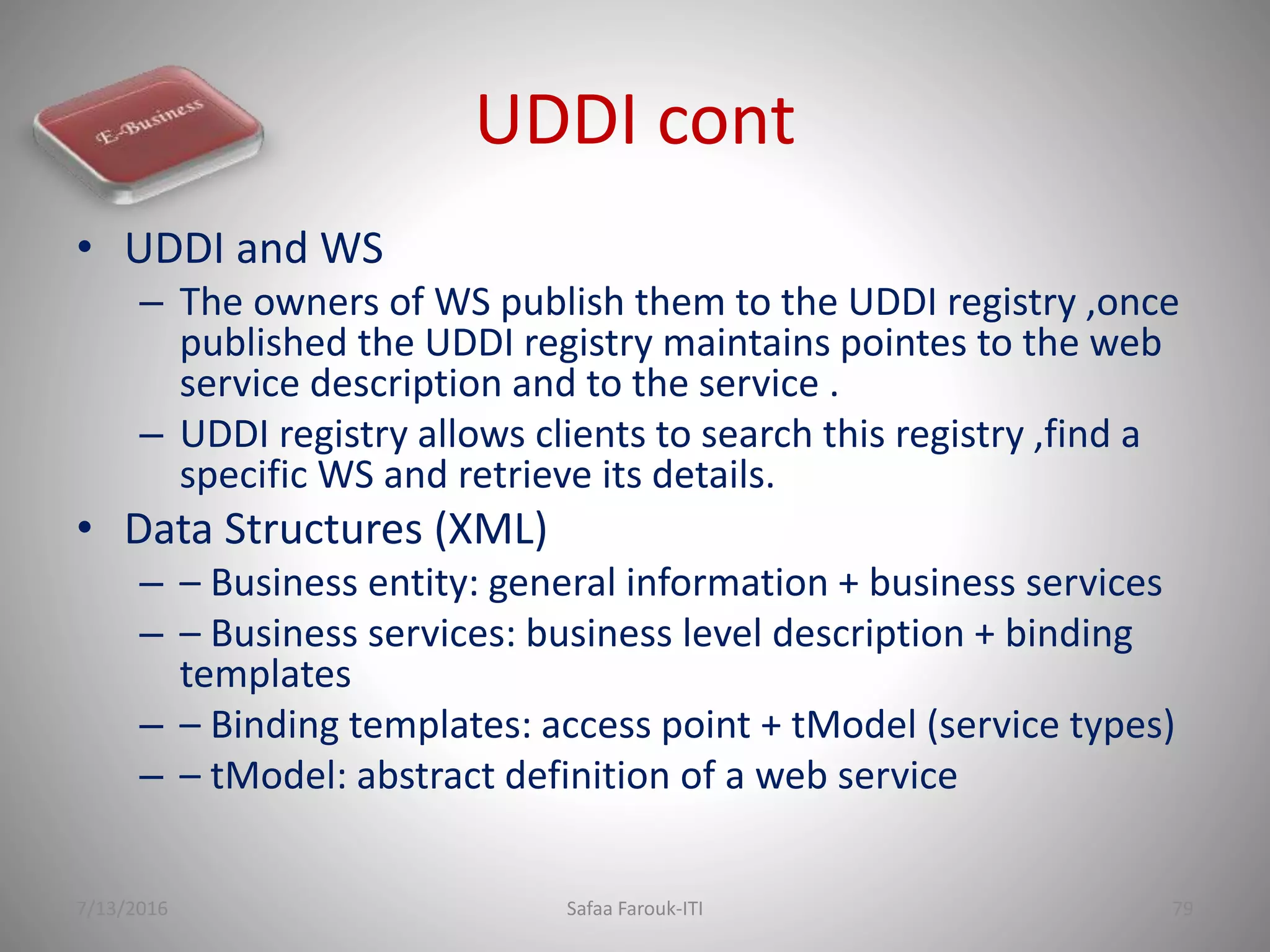 UDDI cont
• UDDI and WS
– The owners of WS publish them to the UDDI registry ,once
published the UDDI registry maintains pointes to the web
service description and to the service .
– UDDI registry allows clients to search this registry ,find a
specific WS and retrieve its details.
• Data Structures (XML)
– – Business entity: general information + business services
– – Business services: business level description + binding
templates
– – Binding templates: access point + tModel (service types)
– – tModel: abstract definition of a web service
7/13/2016 Safaa Farouk-ITI 79
 