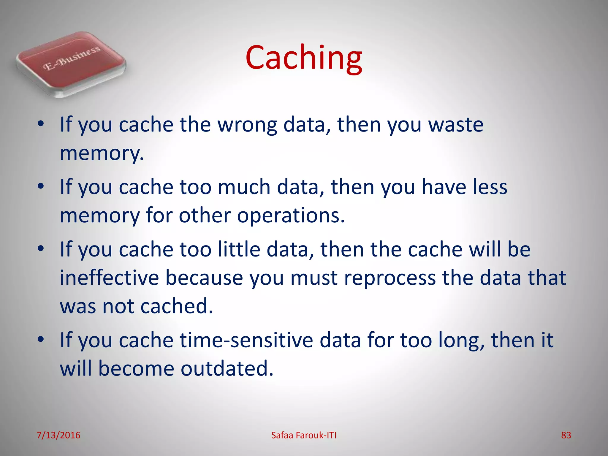 Caching
• If you cache the wrong data, then you waste
memory.
• If you cache too much data, then you have less
memory for other operations.
• If you cache too little data, then the cache will be
ineffective because you must reprocess the data that
was not cached.
• If you cache time-sensitive data for too long, then it
will become outdated.
7/13/2016 Safaa Farouk-ITI 83
 