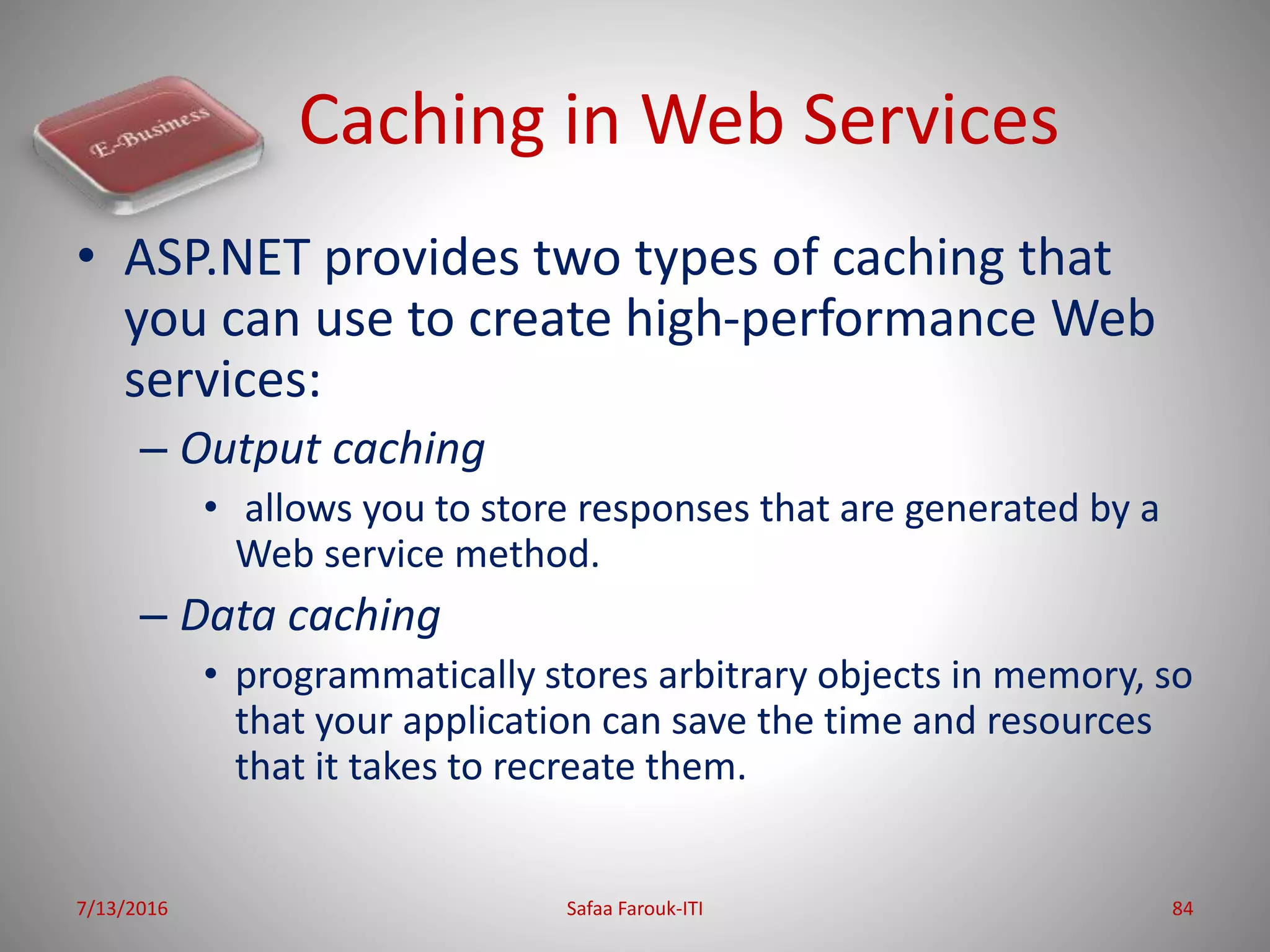 Caching in Web Services
• ASP.NET provides two types of caching that
you can use to create high-performance Web
services:
– Output caching
• allows you to store responses that are generated by a
Web service method.
– Data caching
• programmatically stores arbitrary objects in memory, so
that your application can save the time and resources
that it takes to recreate them.
7/13/2016 Safaa Farouk-ITI 84
 