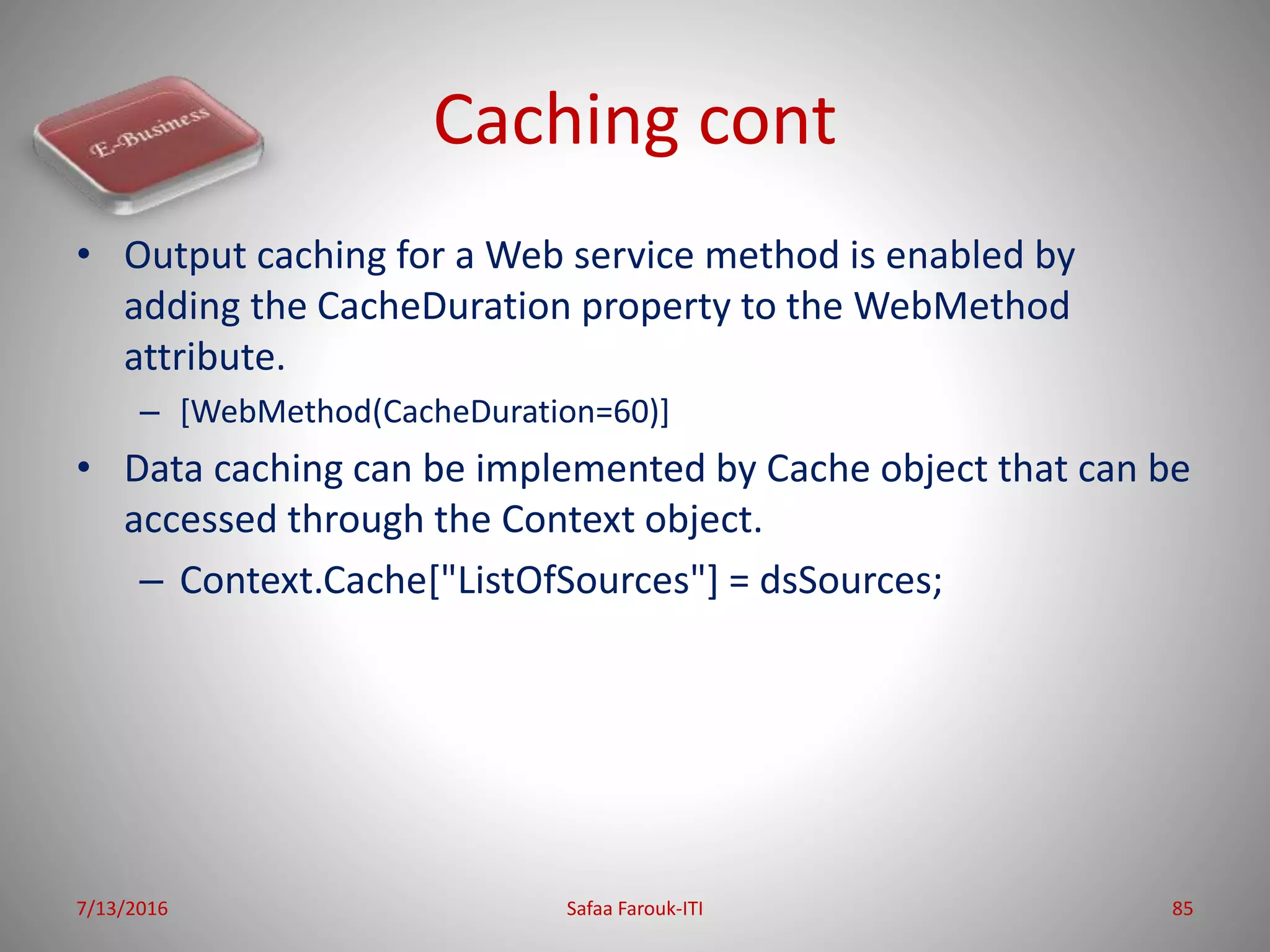 Caching cont
• Output caching for a Web service method is enabled by
adding the CacheDuration property to the WebMethod
attribute.
– [WebMethod(CacheDuration=60)]
• Data caching can be implemented by Cache object that can be
accessed through the Context object.
– Context.Cache["ListOfSources"] = dsSources;
7/13/2016 Safaa Farouk-ITI 85
 