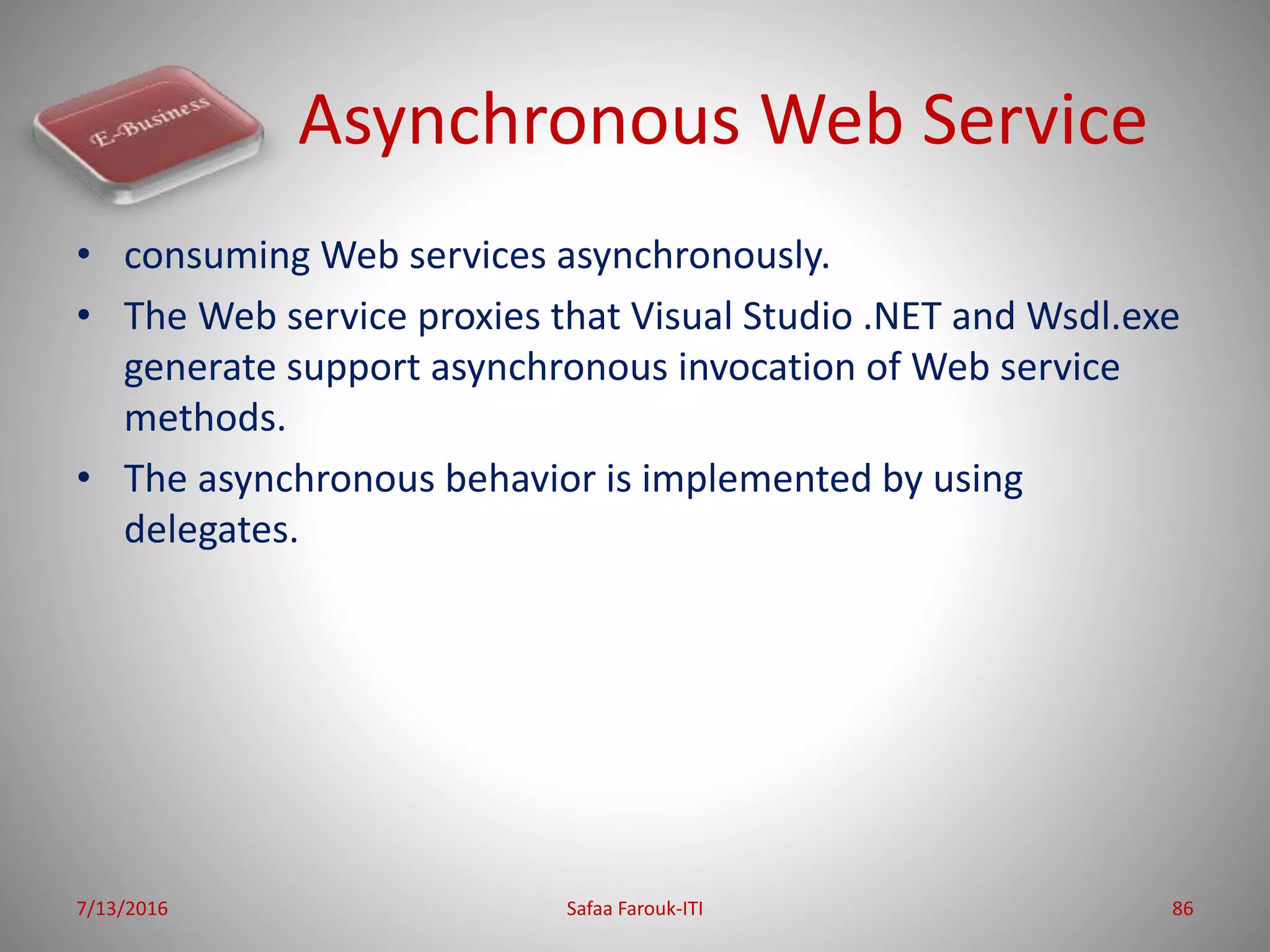 Asynchronous Web Service
• consuming Web services asynchronously.
• The Web service proxies that Visual Studio .NET and Wsdl.exe
generate support asynchronous invocation of Web service
methods.
• The asynchronous behavior is implemented by using
delegates.
7/13/2016 Safaa Farouk-ITI 86
 