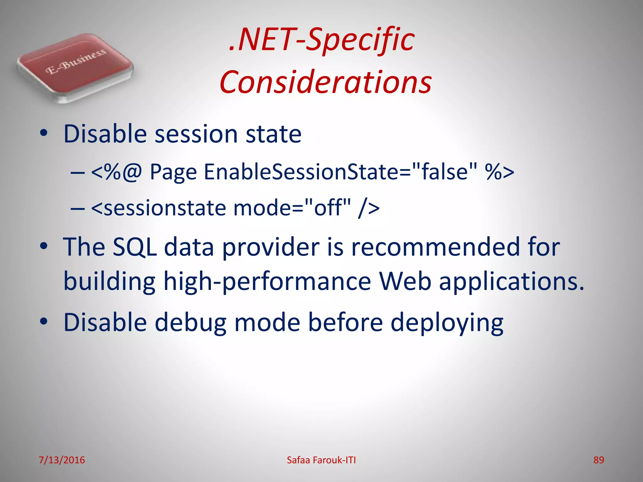 .NET-Specific
Considerations
• Disable session state
– <%@ Page EnableSessionState="false" %>
– <sessionstate mode="off" />
• The SQL data provider is recommended for
building high-performance Web applications.
• Disable debug mode before deploying
7/13/2016 Safaa Farouk-ITI 89
 
