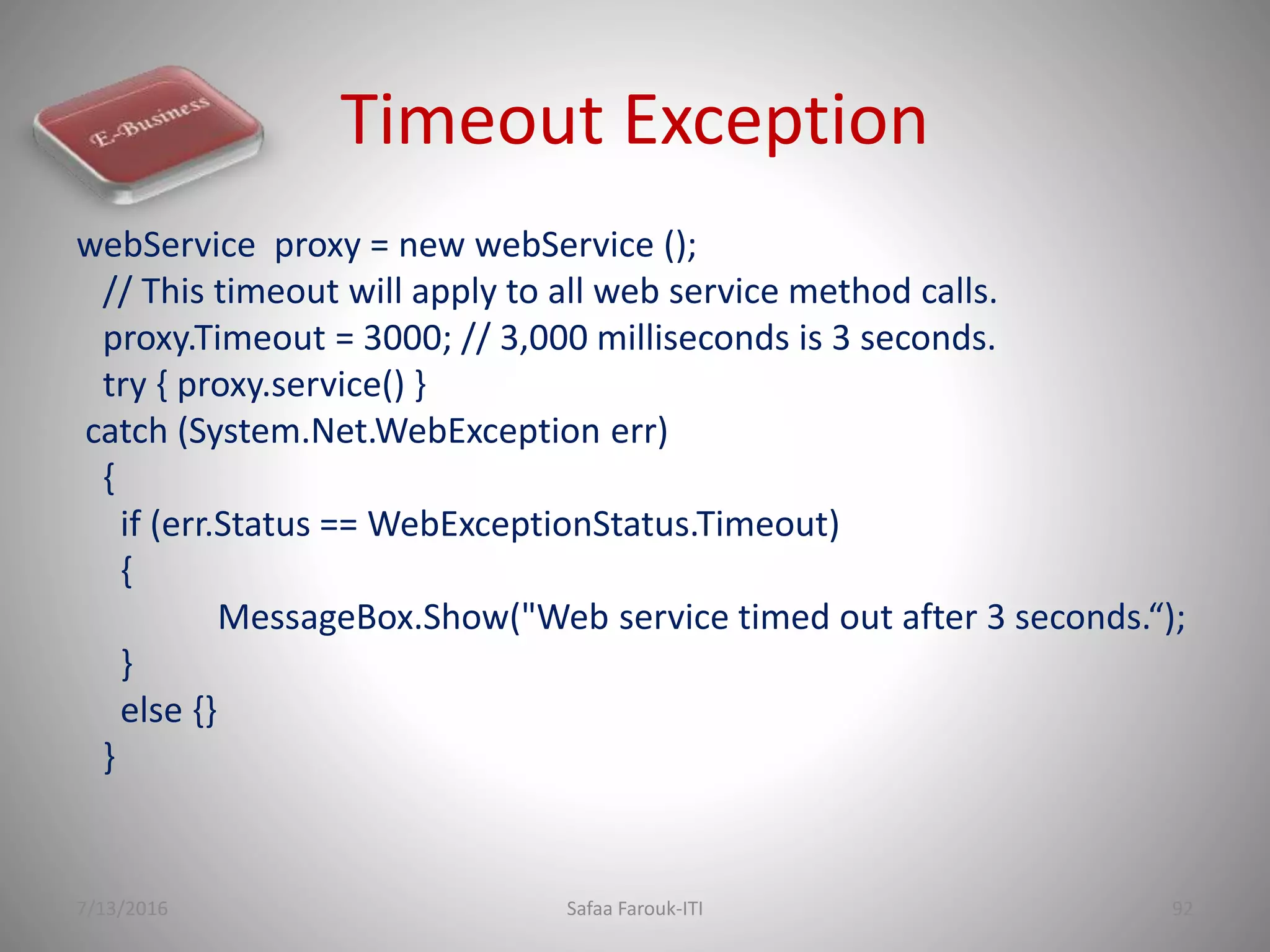 Timeout Exception
webService proxy = new webService ();
// This timeout will apply to all web service method calls.
proxy.Timeout = 3000; // 3,000 milliseconds is 3 seconds.
try { proxy.service() }
catch (System.Net.WebException err)
{
if (err.Status == WebExceptionStatus.Timeout)
{
MessageBox.Show("Web service timed out after 3 seconds.“);
}
else {}
}
7/13/2016 Safaa Farouk-ITI 92
 