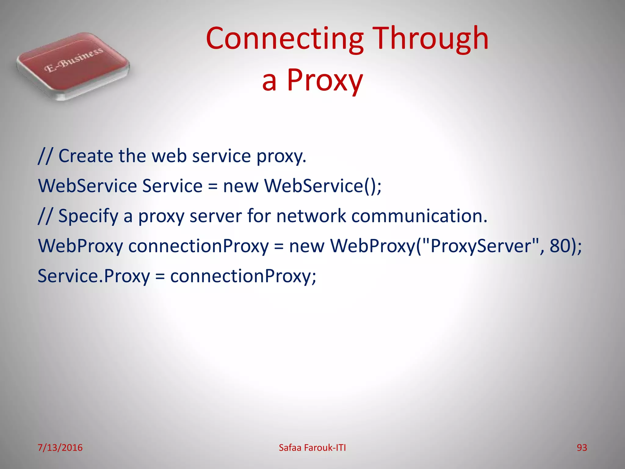 Connecting Through
a Proxy
// Create the web service proxy.
WebService Service = new WebService();
// Specify a proxy server for network communication.
WebProxy connectionProxy = new WebProxy("ProxyServer", 80);
Service.Proxy = connectionProxy;
7/13/2016 Safaa Farouk-ITI 93
 