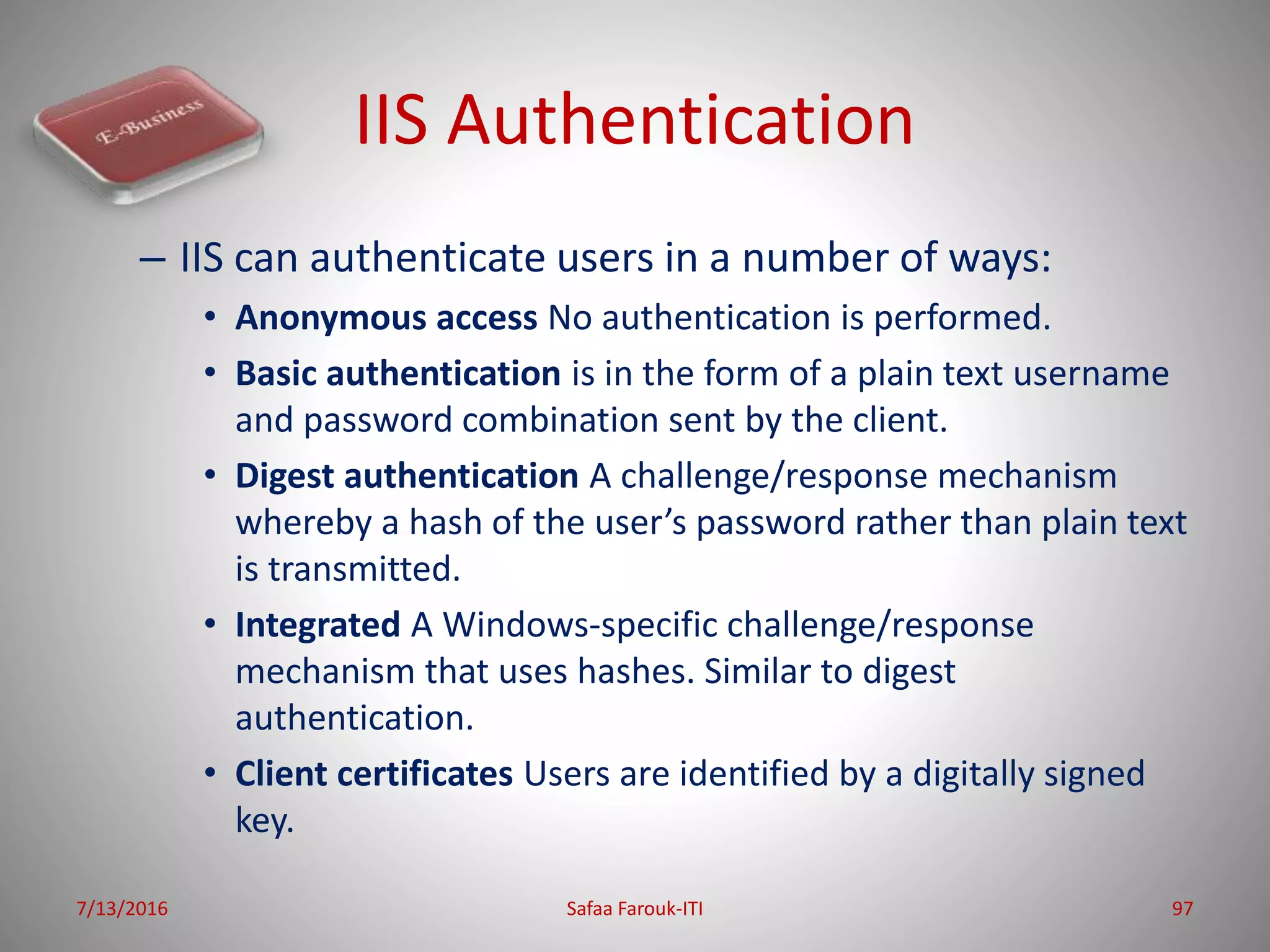 IIS Authentication
– IIS can authenticate users in a number of ways:
• Anonymous access No authentication is performed.
• Basic authentication is in the form of a plain text username
and password combination sent by the client.
• Digest authentication A challenge/response mechanism
whereby a hash of the user’s password rather than plain text
is transmitted.
• Integrated A Windows-specific challenge/response
mechanism that uses hashes. Similar to digest
authentication.
• Client certificates Users are identified by a digitally signed
key.
7/13/2016 Safaa Farouk-ITI 97
 