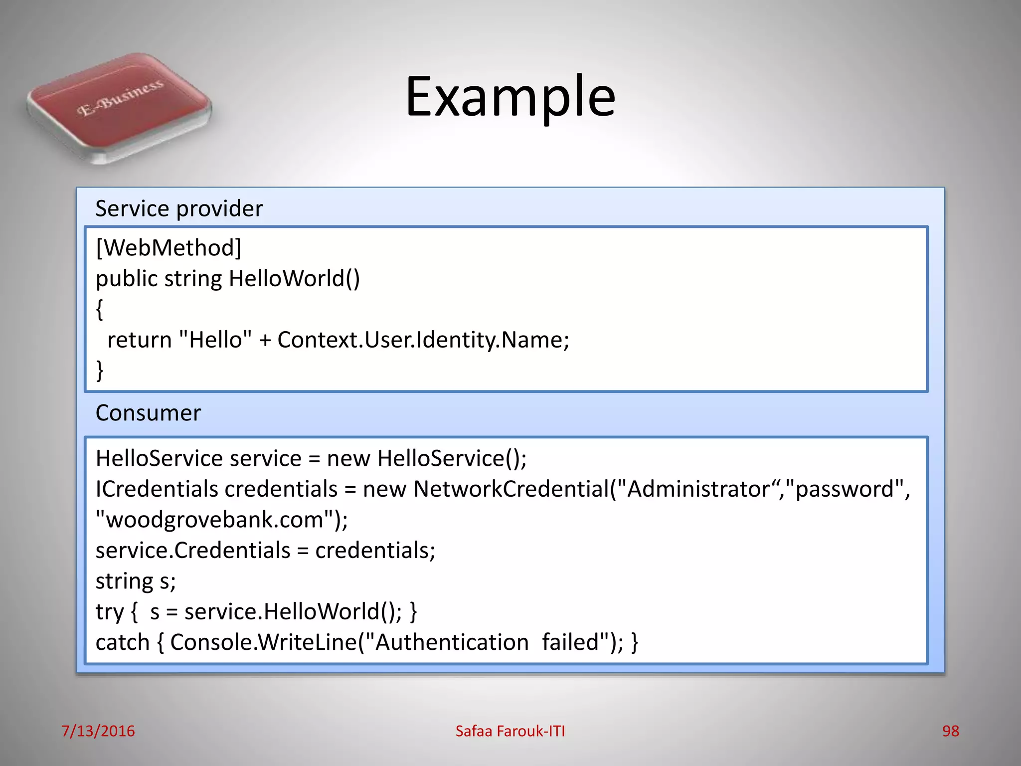 Example
7/13/2016 Safaa Farouk-ITI 98
[WebMethod]
public string HelloWorld()
{
return "Hello" + Context.User.Identity.Name;
}
HelloService service = new HelloService();
ICredentials credentials = new NetworkCredential("Administrator“,"password",
"woodgrovebank.com");
service.Credentials = credentials;
string s;
try { s = service.HelloWorld(); }
catch { Console.WriteLine("Authentication failed"); }
Consumer
Service provider
 
