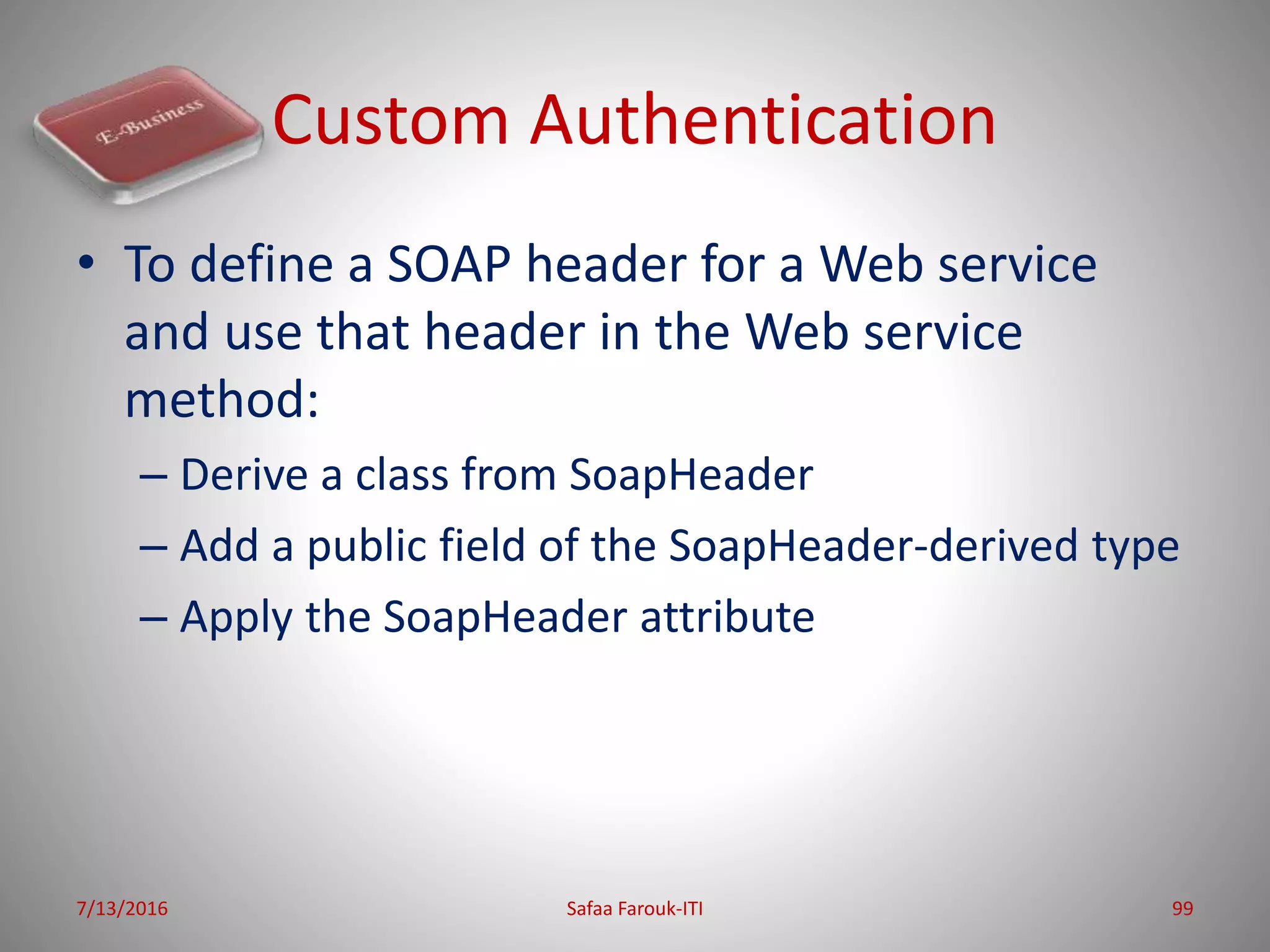 Custom Authentication
7/13/2016 Safaa Farouk-ITI 99
• To define a SOAP header for a Web service
and use that header in the Web service
method:
– Derive a class from SoapHeader
– Add a public field of the SoapHeader-derived type
– Apply the SoapHeader attribute
 