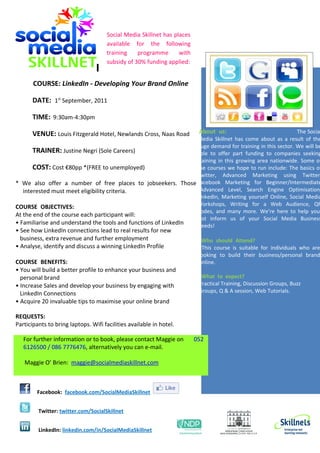 Social Media Skillnet has places
                                     available for the following
                                     training    programme       with
                                     subsidy of 30% funding applied:


       COURSE: LinkedIn - Developing Your Brand Online

       DATE: 1st September, 2011

       TIME: 9:30am-4:30pm

       VENUE: Louis Fitzgerald Hotel, Newlands Cross, Naas Road          About_us:                        The Social
                                                                 Media Skillnet has come about as a result of the
                                                                 huge demand for training in this sector. We will be
       TRAINER: Justine Negri (Sole Careers)                     able to offer part funding to companies seeking
                                                                 training in this growing area nationwide. Some of
       COST: Cost €80pp *(FREE to unemployed)                    the courses we hope to run include: The basics of
                                                                 Twitter, Advanced Marketing using Twitter,
* We also offer a number of free places to jobseekers. Those Facebook Marketing for Beginner/Intermediate
   interested must meet eligibility criteria.                    /Advanced Level, Search Engine Optimisation,
                                                                 LinkedIn, Marketing yourself Online, Social Media
COURSE_OBJECTIVES:                                               Workshops, Writing for a Web Audience, QR
                                                                 Codes, and many more. We’re here to help you,
At the end of the course each participant will:
                                                                 just inform us of your Social Media Business
• Familiarise and understand the tools and functions of LinkedIn Needs!
• See how LinkedIn connections lead to real results for new
  business, extra revenue and further employment                          Who_should_Attend?
• Analyse, identify and discuss a winning LinkedIn Profile                This course is suitable for individuals who are
                                                                         looking to build their business/personal brand
COURSE_BENEFITS:                                                         online.
• You will build a better profile to enhance your business and
  personal brand                                                          What to expect?
• Increase Sales and develop your business by engaging with              Practical Training, Discussion Groups, Buzz
  LinkedIn Connections                                                   Groups, Q & A session, Web Tutorials.
• Acquire 20 invaluable tips to maximise your online brand

REQUESTS:
Participants to bring laptops. Wifi facilities available in hotel.

   For further information or to book, please contact Maggie on         052
   6126500 / 086 7776476, alternatively you can e-mail.

   Maggie O’ Brien: maggie@socialmediaskillnet.com



        Facebook: facebook.com/SocialMediaSkillnet


         Twitter: twitter.com/SocialSkillnet


         LinkedIn: linkedin.com/in/SocialMediaSkillnet
 