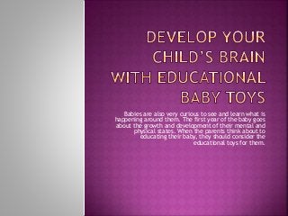 Babies are also very curious to see and learn what is
happening around them. The first year of the baby goes
about the growth and development of their mental and
physical states. When the parents think about to
educating their baby, they should consider the
educational toys for them.
 