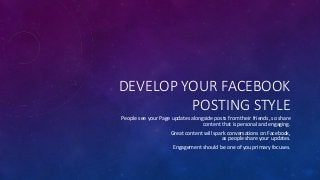 DEVELOP YOUR FACEBOOK
POSTING STYLE
People see your Page updates alongside posts from their friends, so share
content that is personal and engaging.
Great content will spark conversations on Facebook,
as people share your updates.
Engagement should be one of you primary focuses.
 