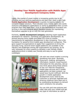 Develop Your Mobile Application with Mobile Apps
            Development Company India


Lately, the market of smart mobile is increasing quickly due to its
effective and eye catching applications and also their need is very high.
Mobile Application Development is quickly increasing industry for
complete mobile solutions. That indicates every mobile users who wants
exclusive and awesome applications or wants to personalize their current
program then they need them. A lot of new technological innovation are
arriving in this technological epoch therefore people are maintaining
themselves upgrade to go on with the next generation.

Formerly, mobile development company selecting expert application
developers for research, marketing and application development. As
phones become more usable and tablet PCs come to market
requirements for application development is also increasing. This is the
foundation for powerful third mobile apps development companies. This
gave support to organizations to apply their suggestions to bring into
everyday living. Several smart mobile platforms are available in the
industry and challenges among ISP organizations are growing. So its
very necessary for every experts to develop a user friendly mobile
applications which is totally user friendly and easy to use for global
customers.

                                    Life with new smart mobile is arriving
                                    something new twist ! Business,
                                    Enjoyment, chatting, atmosphere
                                    information, location, travel tourism
                                    information for this activities, did we
                                    ever think about doing these actions
                                    on the run? Had the inexpensive
                                    mobile apps services and if mobile
                                    applications not been existent, we
                                    would have found it difficult. With the
                                    growth in mobile application
                                    development every need by the
                                    customers is seriously regarded and
                                    amazing initiatives have been put-in
                                    by outstanding developers to convert
                                    users' ambitions into actuality.

                                    You can click and view pictures and
                                    video clips with your mobile and get
                                    any type of information as well as
 