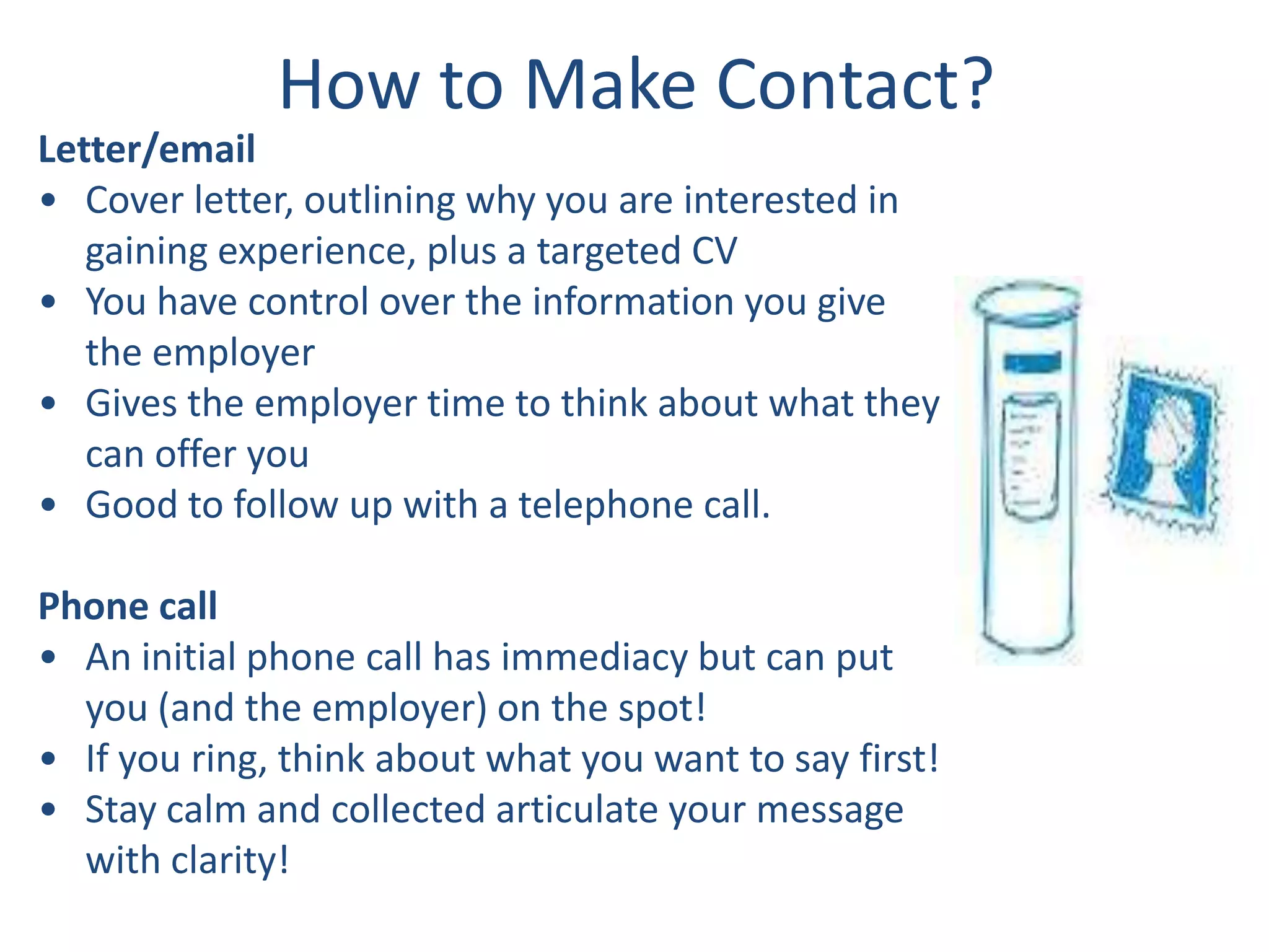 How to Make Contact?
Letter/email
• Cover letter, outlining why you are interested in
   gaining experience, plus a targeted CV
• You have control over the information you give
   the employer
• Gives the employer time to think about what they
   can offer you
• Good to follow up with a telephone call.

Phone call
• An initial phone call has immediacy but can put
  you (and the employer) on the spot!
• If you ring, think about what you want to say first!
• Stay calm and collected articulate your message
  with clarity!
 