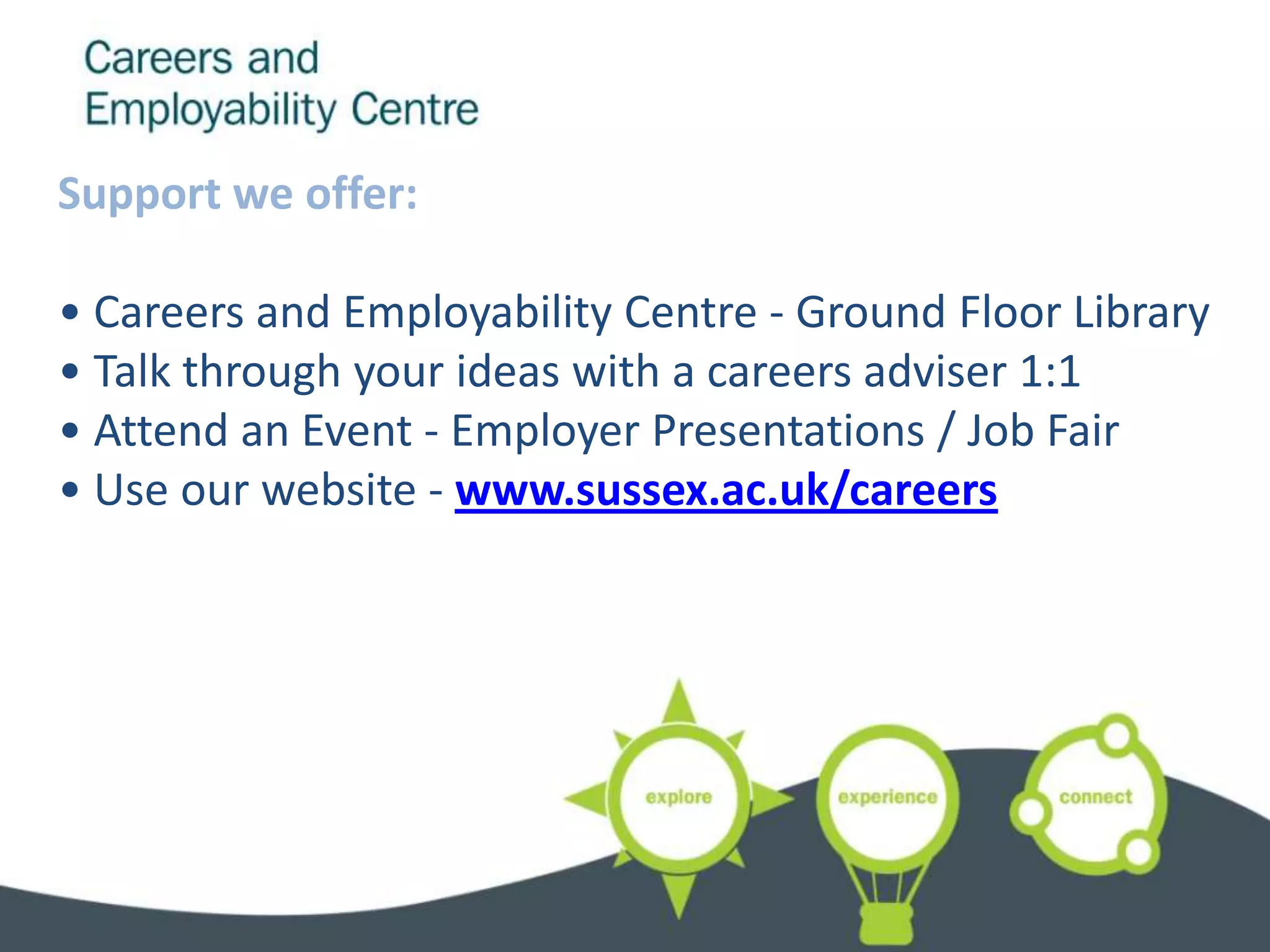 Support we offer:

• Careers and Employability Centre - Ground Floor Library
• Talk through your ideas with a careers adviser 1:1
• Attend an Event - Employer Presentations / Job Fair
• Use our website - www.sussex.ac.uk/careers
 